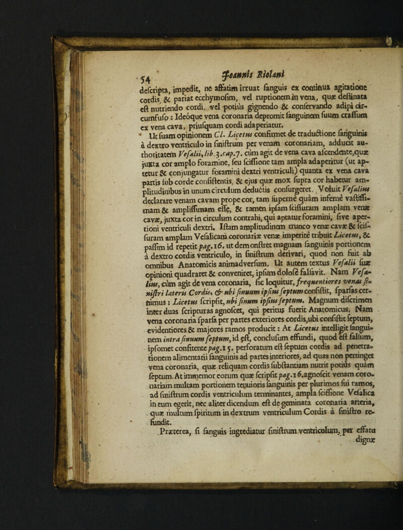 ^ tfodnnh SloUnl dcfcripta, impedit, ne affatim irruat fanguis ex continua agitatione cordis, & pariat ecchymofim, vel ruptionem in vena, quae ueftinata eft nutriendo cordi, vel potius gignendo & confcryando adipi cir- curiifufo: Ideoque vena coronaria depromit languinem fuum craffum cx vena cava, priufquam cordi adaperiatur. * Ut fuam opinionem CL Liceto* confirmet de tradu&ionc fanguinis A dextro ventriculo in finiftrum per venam coronariam, adducit au- thoritatem Vefalii, lib. 3 ,cap.7. cum agit de vena cava afcendentc,qux juxta cor amplo foramine, (eu (ciffione tam ampla adaperitur (ut ap- tetur & conjungatur foramini dextri ventriculi) quanta ex vena cava partis (ub corde confiftentis, & ejus quae mox fupra cor habetur am¬ plitudinibus in unum circulum deductis confurgeret, VthntVefalius declarare venam cavam prope cor, tam liiperne quam inferne vaftiffi- mam & amplilfimam eflfe, & tamen ipfam iciffuram amplam venas cavae, juxta cor in circulum contrahi, qui aptatur foramini, five aper¬ tioni ventriculi dextri. Iftam amplitudinem trunco venae cavae & fcil- furam amplam Vefalicam coronariae venae imperite tribuit Licetos, 8c paffim id repetit pag.16. ut demonftret magnam fanguinis portionem d dextro cordis ventriculo, in finiftrum derivari, quod non fuit ab omnibus Anatomicis animadverfum. Ut autem textus Ve falli fiix opinioni quadraret & conveniret, ipfumdolofc falfavit. Nam Vrfa- liosy cum agit de vena coronaria, fic loquitur, freqoentiores venas fi* niftri lateris Cordis, & obi finutsm ipfios feptum confiftit, fparfas cer¬ nimus : Licetos fcripfit, ubi finum ipfios feptum, Magnum diferimen inter duas feripturas agnofeet, qui peritus fuerit Anatomicus. Nam vena coronaria fparfa per partes exteriores cordis,ubi confiftit feptum, evidentiores & majores ramos producit: At Licetos inteiligit iangui- nem intrafiinuum feptum, id eft, conclufum effundi, quod eft falliim, ipfomct confitentc pag.l 5. perforatum eft feptum cordis ad penetra¬ tionem alimentarii fanguinis ad partes interiores, ad quas non pertinget vena coronaria, quae reliquam cordis fubftantiam nutrit potius quam feptum. At immemor eorum quae fcripfit pag.l 6.agnofcit venam coro¬ nariam multam portionem tenuioris fanguinis per plurimos fui rame», ad finiftrum cordis ventriculum terminantes, ampla fciffione Vefalica in eum egerit, nec aliter dicendum eft de geminata coronaria arteria, . quae multum fpiritum in dextrum ventriculum Cordis a finiftro re¬ fundit. Praeterea, fi fanguis ingrediatur finiftrum ventriculum, per effatu ■v dignae