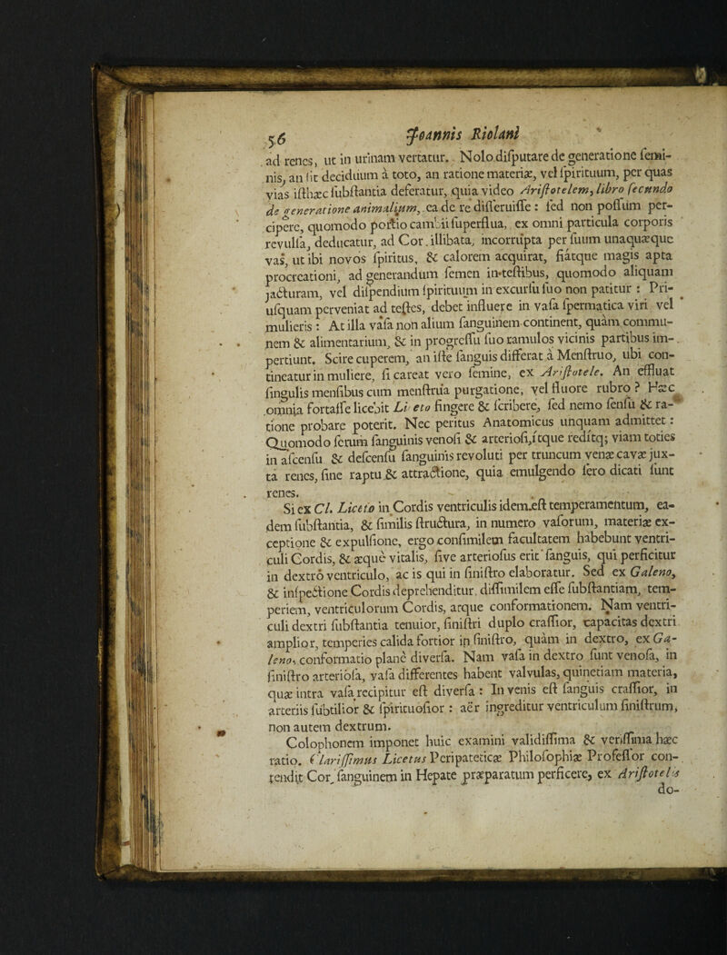 ^oannis RioUnl ad renes, ut in urinam vertatur. Nolo difputare de generatione femi¬ nis an iit deciduum a toto, an ratione materi#, vel fpirituum, per quas vias ifthaec lubftantia deferatur, quia video Ariflotelem^ libro fecundo de venerationeanimalium dc re difleruifle : fed non poflum per¬ cipere, quomodo portio cambiifuperflua, ex omni particula corporis revulla, deducatur, ad Cor. illibata, incorrupta per fuum unaquaeque vas, ut ibi novos fpiritus, & calorem acquirat, fiatque magis apta procreationi, ad generandum femen ittteftihus, quomodo aliquam ja&uram, vel diipendium ipirituum in excurfuluo non patitur : Pri- . ufquam perveniat ad teftes, debet influere in vafa fpermatica viri vel ' mulieris : At illa vafa non alium fanguinem continent, quam,commu¬ nem 6c alimentarium, & in progreflu fuo ramulos vicinis partibus im-. perdunt. Scire cuperem, an ifte fanguis differat a Menftruo, libi con¬ tineatur in muliere, fi careat vero femine, ex Arifkotele. An effluat .. /»t n... * _«.i.'.»»» .rat U > I .llhm ? I—f/r»/ tineaturin muiieie, uulwl *•^ r. fingulis menfibus cum menftriia purgatione, yel fluore rubro? H#c^ omnia fortaffe licejit Li< eto fingere 8c ferioere, fed nemo fenfii ra¬ tione probare poterit. Nec peritus Anatomicus unquam admittet. Quomodo ferum fanguinis venofi & arteriofi,i tque redftq; viam toties • r - o. Anrrninicnpr rrnnnim venapeav* iux- V4UOU10UU icautii ---—,—l-^ ■ in afcenfu defcenfu fanguinis revoluti per truncum venae cavae jux¬ ta renes, fine raptu.8c attra6iione, quia emulgendo feto dicati funt renes. Si ex C/. Liceto in Cordis ventriculis idem.eft temperamentum, ea¬ dem fubftaiitia, & flmilis ftru&ura, in numero vaforum, materiae ex¬ ceptione &; expulfionc, ergo confimilem facultatem habebunt ventri¬ culi Cordis, & aeque vitalis, five arteriofus erit' fanguis, qui perficitur in dextro ventriculo, ac is qui in fmiftro elaboratur. Sed ex Galeno, & infpe&ione Cordis deprehenditur, diffimilcm effe fubftantiam, tem¬ periem, ventriculorum Cordis, arque conformationem. Nam ventri¬ culi dextri fubftantia tenuior, finiftri duplo craflior, capacitas dextri amplior, temperies calida fortior in finiftro, quam in dextro, ex Ga¬ leno-, conformatio plane diverfa. Nam vafa in dextro funt venofa, in finiftro arteriola, vafa differentes habent valvulas, quinetiam materia, qu# intra vafa recipitur eft diverfa: Invenis eft fanguis craflior, in arteriis fubtilior & fpirituofior : aer ingreditur ventriculum fmiftrum, non autem dextrum. Colophonem imponet huic examini validiflima & yerifflma haec ratio. ('Uri(fimus Peripateticae Philofophi# Profeflor con-. tendit Cor^ fanguinem in Hepate praeparatum perficere, ex driflotel* do-