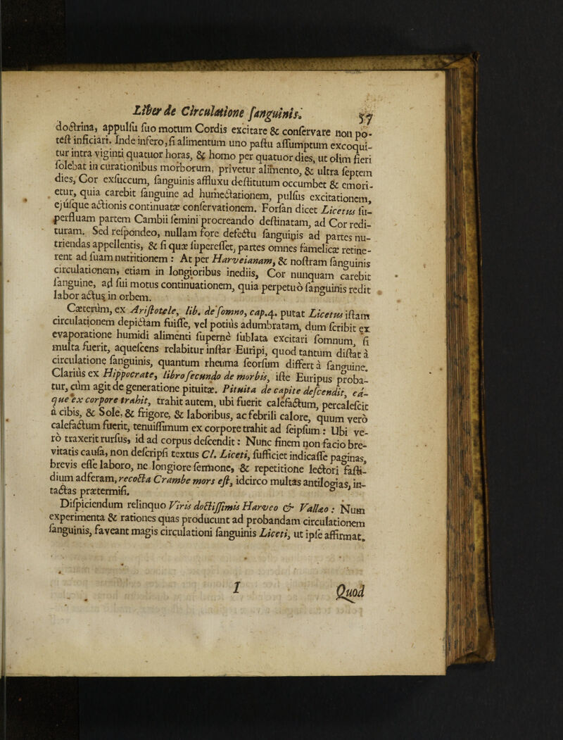 % doilrina, appuliu fuo motum Cordis excitare 8c confervare non po* tdHnnciari. Inde infero, fi alimentum uno pafiu afliimptum excoqui¬ tur intra viginti quatuor horas, & homo per quatuor dies, ut olim fieri ioleoat in curationibus morborum, privetur alimento, & ultra feptem dies, Cor exluccum, languinis affluxu d-efiitutum occumbet 8c emori¬ etur, quia carebit fanguine ad humeblationem, pulfus excitationem ejuique aCtionis continuata? confervationem. Forfan dicet Licetus lli- perfluam partem Cambii femini procreando deftinatam, ad Cor redi¬ turam. Sed refpondeo, nullam fore defe&u fanguinis ad partes nu¬ triendas appellentis, & fi qua? iupereffet, partes omnes famelica: retine- rent ad fuam nutritionem : At per Harveianam% & noftram languinis circulationem, etiam in longioribus inediis, Cor nunquam carebit langume, ad fui motus continuationem, quia perpetuo fanguinis redit labor actus, m orbem. \ ° Ceterum, ex Arifloulelib. defomno, cap.4. putat Licetm ifiam circulationem depidlam fuifle, vel potius adumbratam, dum feribit ex evaporatione humidi alimenti fuperne liiblata excitari fomnum fi multa fuerit, aquelcens relabitur inftar Euripi, quod tantum difiat a circulatione fanguinis, quantum rheuma feorfum differt a fanguine. Clarius ex Hippocrate, libro fecundo de morbis, ifie Euripus proba- tur, cum agit de generatione pituita?. Pituita de capite defeendit ed- que ex corpore trahit, trahit autem, ubi fuerit calefa&um perealefcic a ,r'SA& Sole, & frigore, & laboribus, ac febrili calore, quum vero calefactum fuerit, tenuiffimum ex corpore trahit ad feipfum : Ubi ve¬ ro traxerit rurfus, id ad corpus defeendit: Nunc finem non facio bre¬ vitatis caufa, non defcripfi textus C/. Liceti, fufficiet indicaffe paginas brevis efle laboro, ne longiore fermonc, & repetitione leClori fafii- dium ad feram, recotta C rambe mors efl, idcirco multas antilo^ias in¬ tactas pra?termifi. ' 0 J Dilpiciendum relinquo VdoBiJJimls Harveo & ValUo: Num experimenta & rationes quas producunt ad probandam circulationem languinis, faveant magis circulationi fanguinis Liceti, ut iple affirmat. 4 1