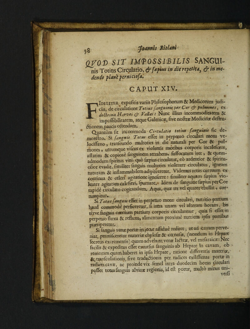 .g tyoAtmh Slolanl > QVOt) SIT IMPOSSIBILIS SANGUl- nis Totius Circulatio, & fapittt in die repetita, & in me¬ dende plane perniciofal CAPUT XIV. FIdeliter expofitis variis Philofophomm & Medicorum judi¬ ciis, de circulatione Tetius [unguinis, per Cor & pulmones, ex do arma Hurvet & ValUi: Nunc illius incommoditatem Sl impoflibilitatem, atque Galenicae, live noftrae Medicinae dcftru- titionem, paucis offendam. _ . , Quantum fit incommoda Circulatio totius [anguinis uc de- monttro/Si [anguis Totm effct in perpetuo circulari motu ve- lociflimo, tranfeundo multoties in die'naturali per Cor & pul- mones > utrumque vi ficus ex violentis motibus corporis incaleficcns, affatim & copiose languinem attrahens» fiuffiocatum iret 3 & quem¬ admodum fipiritus vini, quo fiaepiuscirculatur, eo ardentior $c ipiritu- ofior evadit, fi militer languis multoties violenter circulatus , igneam naturam gc inflammabilem adipiiceretur. Videmus rotas curruum ex continua 8z celeri agitatione ignefccre: fimiliter aquam Impius vio¬ lenter agitatam calefieri, fipumare.- Idem de fiangume fiaepius per Cor rapide circulato cogitandum. Aqua, quae ter vel quater ebullit •» cor- rumpitur.;. “ . ’ . Si Totus [anguis elfet in perpetuo motu arculari, nutritio partium fiaud commode perficeretur, fi intra unam vel alteram horam, bis terve languis omnium partium corporis circularetur, quia fi eflet in perpetuo fluxu refluxu, alimentum proxime nutriens ipfis partibus praeriperetur.... Si languis venae portae in jecur aifidue rediret, ut ad cavam perve¬ niat, permilceretur materiae chyIolae Sc ccrnofiae, (nondum in Hepate fecrdis excrementis) quam advehunt venae la&eae, vel mefiaraicaerNec facilis &;expeditus cflet excurliis fianguinisab Hepate in cavam, ob remoram quam haberet in ipio Hepate, ratione differentis materiae, ^tranfcolationis, flve tradudtionis per radices exiliflimas portae in radices cavae, ac proinde vix lemel intra duodecim horas circulari poffet totus fianguis alvinae regionis, id efl portae, multo minus um-