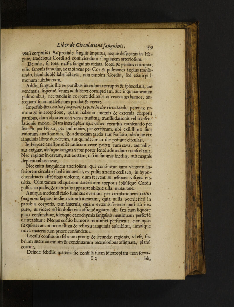 mficorporis: Acproiftde fanguisimpurus,nequedefaecatus m He¬ pate, traderetur Cordi ad conficiendum fanguinem arteriofum. Deinde, fi tota, mafia (anguinis vitiata foret, £c penitus corrupta, talis fanguis faniofus, ac tabificus per Cor & pulmones isepius tranfc- undo, haud dubie labefa&aret, non tantdm Cordis, fed etiam pul¬ monum (ubftantiam. Addo, fanguis ille ex partibus interdum corruptis & fphacelatis, aut venenatis, luperne fecum adduceret corruptelam, aut inquinamentum pulmonibus, nec tandiu in corpore delitefceret venenatus humor, an¬ tequam fiuum maleficium prodat & exerat. Imponibuitas tot itu [anguinis f&p>m in die circulandi, patet ex re¬ morar interceptione, quam habet in internis & externis corporis partibus, dum ab arteriis in venas truditur, tranfludationis Vel tranfeo- * lationis modo. Nam intercipitur ejus velox exeurfus tranfeundo per lieneRi, per Hepar, per pulmoiies, per cerebrum, ubi exilifTimx funt vaforum anafiomoles, & admodum tarda tranfvafatio, ideoque vix ianguinis librae duodecim, aut quindecim in die poliunt circulari. . In Hepate anaftomofes radicum venae portae cum cava, aut nullae, aut exiguae, ideoque ianguis venae portae lente admodum tranlcolatur. Nec rapitur in cavam, aut aortam, nifiin fummis inediis, aUt magnis depletionibus cavae. Nec enim fanguinem arteriofum, qui continetur intra ventrem in¬ feriorem circulari facile innotefeit, ex pulfu arteriae coeliacae, in hypo¬ chondriacis affe&ibus violento, dum fervent & afluant vifcera nu¬ tritia. Cum tamen reliquarum arteriarum corporis ipfiufque* Cordis pulfus, aequalis, & naturalis appareat ablque ulla mutatione. Antiqua medendi ratio funditus evertitur per circulationem totius f anguinis fiepius in die naturali iteratam, quia nulla poterit fieri in partibus corporis, tam internis, quam externis fecretio puri ab im¬ pure, ut videre eft in dolio vini aflidue agitato, ubi faex cum liquore puro confunditur, ideoque cacochymia (anguinis neutiquam perfere defaecabitur : Neque co&io humoris morbifici perficietur, cum opus fit quiete: at continuo fllixu & refluxu fanguinis agitabitur, fimulque nova materia cum priore confundetur. Localis conftitutio febrium primae & fecundae regionis, id eft, fe¬ brium intermittentium & continuarum recentioribus aflignata, plane corruit. Deinde febrilis ipateria ftc confufa fuam idiotropiam nonferva-