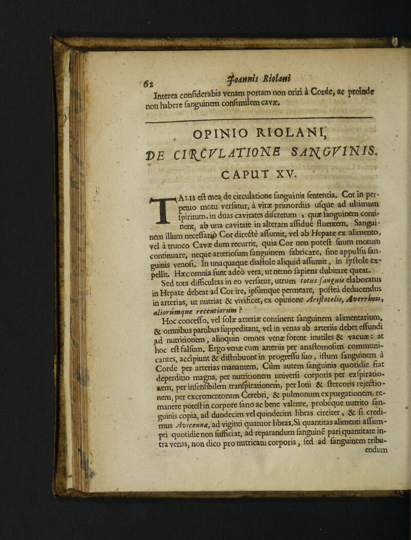 Interea eonfidcrabis venam portam non oriri a Corde, ac proinde non habere fanguinem confimilem cava:. OPINIO RIOLANI, DE Cl^CVLATIONE SATgGVlNIS. CAPUT XV. ' TAlis eft mea de circulatione fanguinis fententia. Cor in per¬ petuo motu verfatur, a vitae primordiis ufque ad ultimum ipiritum* in duas cavitates diferetum * quae languinem conti* nent, ab una cavitate in alteram affidue fluentem. Sangui¬ nem illum neceflarip Cor directe affumit, vel ab Hepate ex alimento, vel a trunco Cavse dum recurrit, quia Cor non poteft fuum motum continuare, neque arteriofum fanguinem fabricare, fine appulfu (an¬ guinis vendi. In unaquaque diaftole aliquid affumit, m fyitole ex¬ pellit. Haec omnia funt adeo vera, ut nemo fapiens dubitare queat. Y Sed tota difficultas in eo verfatur, utrum totus [angui* elaboratus in Hepate debeat ad Cor ire, ipfumque permeare, poftea deducendus in arterias, ut nutriat & vivificet, ex opinione Ariftotelk, Averrhots, aliorumque recentiorum ? . Hoc -conceffo, vel folae arteriae continent fanguinem alimentarium, omnibus partibus fuppeditant, vel in venas ab arteriis debet effundi ad nutritionem, alioquin omnes venae forent inutiles & vacuas: at hoc eftfalfum. Ergo venas cum arteriis per anaftomofim communi¬ cantes, accipiunt & diffribuunt in progreffu fuo, iftum fanguinem a Corde per arterias manantem. Cum autem fanguinis quotidie fiat deperditio magna, per nutritionem univerfi corporis per exipiratio- aem, per infeftfibilem tranfpirationem, per lotii & ftercoris rejectio¬ nem, per excrementorum Cerebri, & pulmonum expurgationem, re¬ manere potefi in corpore lano ac bene valente, probeque nutrito fan- auinis copia, ad duodecim vel quindecim libras circiter , & fi credi¬ mus Avtcennt, ad viginti quatuor libras.Si quantitas alimenti alium- pti quotidie non lufficiat, ad reparandum fanguine pari quantitate in¬ tra venas, non dico pro nutricatu corporis, led ad languinem tribu- ' 1 endurn