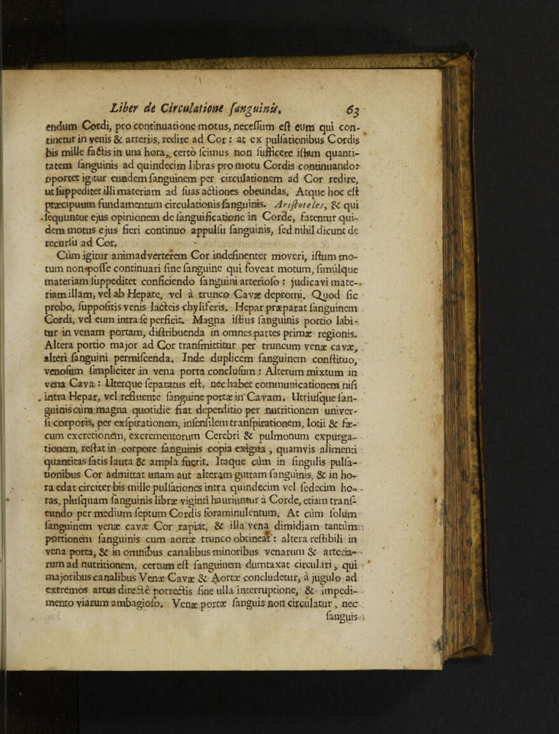 endum Cordi, pro continuatione motus, necefium eft eum qui con¬ tinetur i n venis & arteriis, redire ad Cor: at ex pullationibus Cordis bis mille fa&is in una hora,, certo Icimus non fufficere jftam quanti¬ tatem languinis ad quindecim libras promotu Cordis continuando:- oportet igitur eundem fanguinem per circulationem ad Cor redire, ut luppeditet illi materiam ad luas adliones obeundas. Atque hoc di praecipuum fundamentum circulationis languinis. Anftoteles, qui . lequuntur ejus opinionem de fanguificatione in Corde, fatentur qui¬ dem motus ejus fieri continuo appulfu fanguinis, fed nihil dicunt de recuriii ad Cor. Cum igitur animadverterem Cor indefinenter moveri, iftum mo¬ tum non «pofle continuari finefanguine qui foveat motum, fimulque materiam luppeditet conficiendo fanguiniarteriold : judicavi mate-, riam illam, vel ab Hepate, vel a trunco Cavae depromi. Quod fic probo, fuppofitis venis ladleis chyliferis. Hepar praeparat fanguinem Cordi, vel eum intraleperficit. Magna iliius fanguinis portio labi - tur in venam portam, diflribucnda in omnes partes primae regionis. Altera portio major ad Cor tranfmittitur per truncum venae cavx* alteri fanguini permifeenda. Inde duplicem fanguinem conftituo, vcno&m fimpliciter in vena porta .conclufiim : Alterum mixtum in vena Cava : Uterque feparatus cft, nec habet communicationem nili . intra Hepar, vel refluente {anguine portae in Cavam. Utriulque lan¬ guinis cura magna quotidie fiat deperditio per nutritionem univer- fi corporis, per exfpirationem, infenfilem tranfpirationem, lotii & fae¬ cum exeretionem, excrementorum Cerebri & pulmonum expurga¬ tionem, reflat in corpore fanguinis copia exigua , quamvis alimenti quantitas latis lauta & ampla fuerit. Itaque cum in lingulis pulla¬ tionibus Cor admittat unam aut alteram guttam fanguinis, & in ho¬ ra edat circiter bis mille pullationes intra quindecim vel fedecim ho¬ ras, plulquam fanguinis librae -viginti hauriuntur a Corde, etiam tranl- eundo per medium feptum Cordis foraminulentum. At cum folurn languinem venae cavx Cor rapiat, &C ilia vena dimidjam tantunxn portionem fanguinis cum aortae trunco obtineat: altera reflibili in vena porta, & i-n omnibus canalibus minoribus venarum & arteria¬ rum ad nutritionem, certumefl fanguinem dumtaxat circulari, qui i * majoribus canalibus Venae Cavae 3c Aortae concludetur, a jugulo ad extremos artus dire&e porreclis fine ulla interruptione, & impedi¬ mento viarum ambagiofo. Venae portae fanguis non circulatur, nec fanguis-: $