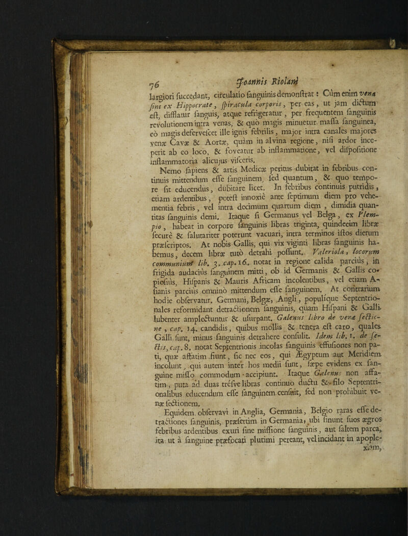 $'oAnnis Riotdrtf lar°iori fuccedant, circulatio fanguinis demonflrat: Cum enim.vena Cimex Hippocrate, (pir acula corporis, per eas, Ut jam divfluro 'c(\} difflatur fanguis, atque refrigeratur, per frequentem fanguinis revolutionem intra venas, Sequo magis minuetur mafla fanguinea, eo magis defervelcet ille ignis febrilis, major intra canales majores yen^ Cavae & Aortas, quam in alvina regione, nifi ardor ince¬ perit ab eo loco, 6t foveatur ab inflammatione, vel dilpofitione inflammatoria alicujus vifceris. Nemo fapiens & artis Medicae peritus-dubitat in febribus con¬ tinuis mittendum effe fanguinem, fed quantum, Sc quo tempo¬ re fit educendus, dubitare licet. Jn febribus continuis putridis, etiam ardentibus , poteft innoxie ante feptimum diem pro vehe¬ mentia febris, vel intra decimum quartum diem , dimidia quan¬ titas fan°uinis demi. Itaque fi Germanus vel Belga, ex Piem- pio, habeat in corpore fanguinis libras triginta, quindecim libra? fecure & falutariter poterunt vacuari, intra terminos iftos dierum praelcriptos. At nobis Gallis, qui vix viginti libras fanguinis ha¬ bemus, decem Ite tuto detrahi poffunt.. Valeria!a, locorum communiunt lib. 3» cap» 16.. notat in regione calida parcius, in frigida audacius fanguinem mitti, ob id Germanis & Gallis co* piofius, Hifpanis & Mauris Africam incolentibus, vel etiam A- lianis parciiis omnino mittendum efle 1 angui nem. ^ At contrarium hodie obfervatur. Germani, Belgae, .Angli, populique Septentrio¬ nales reformidant detradUonem Ianguinis, quam Hifpani 8c Galli iubenter ample&untur ulurpant. Galenus libro de vena feClic- ne , cap. 14. candidis, quibus mollis & tenera cfl caro, quales Galli, lunt, minus fanguinis detrahere confulit. Idem hb, r. de fe¬ rtis, cap. 8. notat Septentrionis incolas fanguinis effuflones non pa¬ ti, quae affatim,fiunt, fic nec eos, qui Aegyptum-aut Meridiem incolunt, qui autem inter hos medii lunt, faepe evidens ex fm- guine milio commodum • accipiunt. Itaque Galenu non affa¬ tim ^ puta ad. duas trefve libras continuo dudfu 8c>filo Septentri¬ onalibus educendum effe fanguinem cenllrit, fed non prohibuit ve¬ nas ledrionem. Equidem.oblervavi inAnglia, Germania, Belgio raras eflede- tradbones fanguinis, pradertim in Germania» ubi finunt Ilios aegros febribus ardentibus exuri fine miflione Ianguinis, aut faltem parca, ita. ut a fanguine praefocati plurimi pereant, yel incidant ia apople- : xkun.