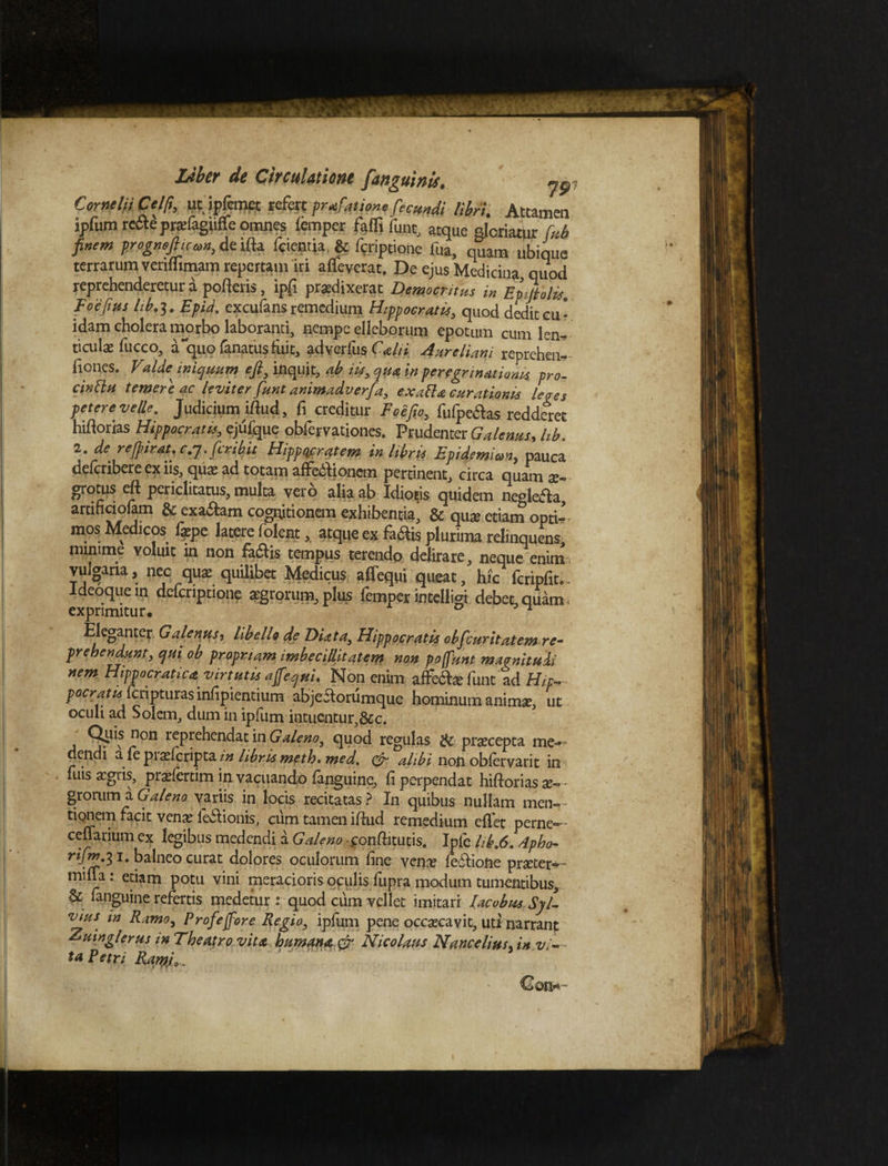 Cornelii Celft, ut ipfcmet refert prafationefecundi libri. Attamen jpfum rede prsfagtiffe omnes femper falglunt, atque glcriatvir rub finem progmJhcan, de ifta feientja, & fffiptione lua, quam ubique terrarum venflimam repertam iri affeverat. De ejus Medicina quod reprehenderetur a porteris, ipfi praedixerat Democritus in EpMolis. Foefius lib.3. Epid. excufans remedium Hippocratis, quod dedit cu¬ idam cholera morbo laboranti, nempe elleborum epotum cum len¬ ticula; fucco, a quo lanatus fiiit, adverlus Calti Aureliani reprehml- fiones. Velde^ iniquum eft, inquit, ab iit, qua in peregrinationis pro¬ cinctu temere ac leviter funt animadverfa, exaBa curationis lepes petere velle. Judicium iftud, fi creditur Eoe fio, fufpeaas redderet hiftorias Hippocratis, ejufque obfervationes. Prudenter Galenus, lib. l.derefirat.c.j.firibit Hippocratem in libris Epidemian, pauca delcribere ex iis, qua; ad totam affe6iionem pertinent, circa quam x- grotus eft periclitatus, multa vero alia ab Idiotis quidem neglefia, aruficiolam & cxaftam cognitionem exhibentia, & quae etiam opti¬ mos Medicos fxpc latere folent, atque ex fadtis plurima relinquens, minime voluic in non fa&is tempus terendo delirare, neque enim vulgaria, nec qute quilibet Medicus affequi queat, hic faipfit.- Ideoquein defcnptione aegrorum, plus femper intelligi debet,quam, exprimitur. 0 ^ Eleganter Galenus, libello de DUta, Hippocratis obfcuritatem re¬ prehendunt, qm ob propriam imbecillitatem non pojfunt magnituli nem Hippocratica virtutis a[equi. Non enim affe&efunt ad Hip- P^ratuf cripturas infipientium abjeStorumquc hominum anima, ut oculi ad Solem, dum in ipfum intuentur,&c. Qlus non reprehendat in Galeno, quod regulas & praecepta me¬ dendi afepi ^(cripta in libris meth. med, & alibi non oblervari t in luis argris, praefercim in vacuando (anguine, fi perpendat hiftorias ■ grorum a Galeno variis in locis recitatas ? I11 quibus nullam men- - tipnem facit venae legionis, cum tamen iftud remedium cflet perne»- cellarium ex legibus medendi a Galeno jronftitutis. Ipfe hb.6.4pho- 3I* balneo curat dolores oculorum fine ven^e iodfione prartet*- mma: etiam potu vini meracioris oculis (upra modum tumentibus, & fanguine refertis medetur : quod cum vellet imitari Iacubus Syl- vuiS' in Ramo, Profejfore Regio, ipfum pene occaecavit, uti narrant Ziiinglerus m Theatro vitii humana & Nicolaus Nancelius in vi¬ ta Petri Rarpj,.