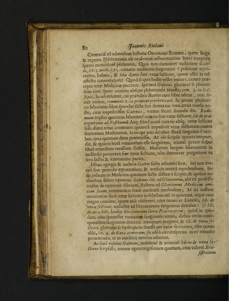 gQ tyoAnnis RioUnl Contraria cft admodum hiftoria Oeconomi Romani s quem larga 5c repetita Phlebotomia ab oculorum inflammatione brevi temporis fpatio miraculose perianavit. Quis non damnaret audaciam Gale- ni, lib.*) .meth. c.i 3. curantis mulierem fanguinem e pulmone rejici¬ entem, balneo , & fola diaeta fine venae fe&ione, quam alibi in tali affe&u commendavit? Quod fl quis hodie vellet imitari, contra prae¬ cepta vera Medicinae peccaret. Ipfemet Galenus gloriatur fe pleuriti- dem cum fputo cruento ablqueplebotomia fanafle, com. 3. in li.6. Epid. In adoielcente, cui prarubra illuvies cum febre aderat, non fe- cuit venamy commenta, in primumprorheticaK In juvene plethori- co laborante febre lynocho leda fuit dumtaxat vena,tertia morbi no- &e, cum impediviffet Galenus , venam fecari fecunda die. Rude- mnm triplici quartana laborante curavit fine vens feftionzjib.depra- cognitione ad Pofthumu. Atq; febre acuta curavit abfq; vena; fe&ione fola diaeta tenui contentus: quinetia impedivit venae^le&ionem contra fententiam Medicorum, in eo qui pati debebat fluxu fanguinis e nari¬ bus, quia quintum diem praeterii flet. At ille fcripfit quovis tempore, die, & quavis hora vacuandum efle languinem, etiamfl primis diebus iftud remedinm omiffum fuiflet. Mulierem herpete laborantem in malleolo percuravit fine venae fe&ione, ufus dumtaxat purgatione ex fero ladlis fcammonio parata. Iflhaec egregia & audacia Galeni fa&a admirari licet, fed non imi¬ tari fine periculo aegrotantium, &: artificis merita reprehenfione. In¬ de judicate in Medicina quantum fafta dident a fcriptis,& quibus au- thoribus fidere oporteat. Galenus lib. adGlauconem, ubi ex profeflo tradlat de curatione febrium, feribens ad Glauconem Medicum ami¬ cum fuum, communicat fuam medendi methodum ; At ibi nullam mentionem facit venje fe&ionis in febribus nifi in quartana, atque cum magna cautione, quam vult obfervari, cum tamen in Lienofis, lib. de •vena [ettione, auda&er ad libram unam languinem detrahat: & lib. de atra bile, laudat Str atonicum fuum Praceptorem , quod in qito- dam, cum fpectaflfet vacuatum fanguinem atrum, diebus ternis conle- quentibus fanguinem detraxit, antequam purgaret, &: lib. de vena fe- tlione, gloriatur fe hydropicos lanafle per venx lectionem, cum tamen alibi, lib. 4. dediata acutorum, fit adeo circumfpectus in eo remedio permittendo, ut in anafarca tantum admittat. Acfane videtur Galenus, ambitiose & animose libros de vena fe- Bione fcripfilfe, annum agens trigefimum quartum, cum videret Era- fiflratum