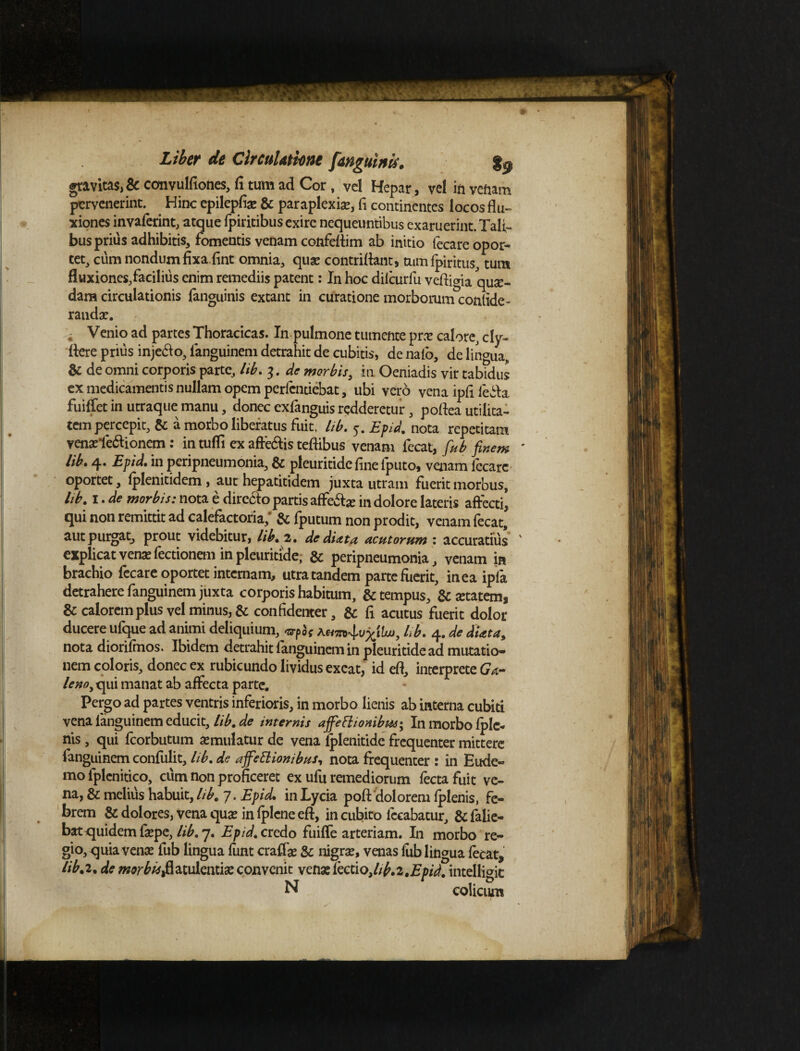 gravitas, & convulfiones, fi tum ad Cor, vel Hepar, vel in venam pervenerint. Hinc epilepfia? & paraplexia?, fi continentes locos flu¬ xiones invaferint, atque fpiritibus exire nequeuntibus exaruerint. Tali¬ bus prius adhibitis, fomentis venam confeflim ab initio fecare opor¬ tet, cum nondum fixa fint omnia, qua? contriflant, tum ipiritus, tum fluxiones,facilius enim remediis patent: In hoc difcurfu veftigia 'qua¬ dam circulationis fanguinis extant in curatione morborum confide- randa?. , Venio ad partes Thoracicas. In pulmone tumente pra? calore, cly- flere prius injebio, fanguinem detrahit de cubitis, de nafo, de lingua, & de omni corporis parte, lib. 3. de morbis, in Oeniadis vir tabidus ex medicamentis nullam opem perfendebat, ubi vero vena ipfi febta fuiffet in utraque manu, donec exfanguis redderetur, poflea utilita¬ tem percepit, & a morbo liberatus fuit. lib. 5. Epid. nota repetitam vena?fe<flionem : in tufli ex afte&is teflibus venam fecat, fiub finem ' lib. 4. Epid. in peripneumonia, & pleuritide fine fputo, venam fecare oportet, fplenitidem, aut hepatitidem juxta utram fuerit morbus, lib. 1. de morbis: nota e directo partis affe&je in dolore lateris affecti, qui non remittit ad calefactoria,' & fputum non prodit, venam fecat, aut purgat, prout videbitur, lib. 2. de di at a acutorum : accuratius ' explicat vena? fectionem in pleuritide, & peripneumonia, venam in brachio fecare oportet internam, utra tandem parte fuerit, in ea ipla detrahere fanguinem juxta corporis habitum, & tempus, & aetatem, & calorem plus vel minus, & confidenter, & fi acutus fuerit dolor ducere ufque ad animi deliquium, ^5f hb. 4. de dUta, nota diorifmos. Ibidem detrahit fanguinem in pleuritide ad mutatio» nem coloris, donec ex rubicundo lividus exeat, id eft, interprete t- lenoyx^x\ manat ab affecta parte. Pergo ad partes ventris inferioris, in morbo lienis ab interna cubiti vena fanguinem educit, lib. de internis affefliombm; In morbo fple- nis, qui fcorbutum a?mulatur de vena iplenitide frequenter mittere fanguinem confulit, lib. de afifieElionibus, nota frequenter: in Eude- mo fplenitico, cum non proficeret ex ufu remediorum fectafuit ve¬ na, & melius habuit, lib. 7. Epid. in Lycia poft 'dolorem fplenis, fe¬ brem & dolores, vena qua? in fplcne eft, in cubito fceabatur, & falie- bat quidem fa?pe, hb. 7. Epid. credo fuiffe arteriam. In morbo re¬ gio, quia vena? fub lingua funt craffa? & nigra?, venas fiib lingua fecat, lib.2. de morbtsfiziukimx convenit venaslectio,/;^.2.Epid. intelligic N colicum
