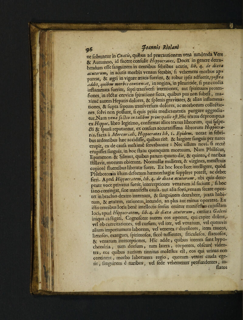 nc folvuntur iriCoacu, quibus ad praecautionem vena tundenda Vere ✓ Autumno, id facere confulit Hippocrates. Docet in genere detra¬ hendum efle fanguinem in omnibus febribus acutis, lib. 4. de di at a acutorum, in acutis morbis venam fecabis, fi vehemens morbus ap¬ pareat, & aegri in vigore aetatis fuerint, & robur ipfis adfueritfpoftea addit, quibus morbis conveniat, in angina, in pleuritide, fi praecordia inflammata fuerint, fepti tranfverfi intentiones, aut fpirituum proten- fiones, in rh&x cervicis fpiratione ficca, quibus pus non fubeft, ma¬ xime autem Hepatis dolores, & iplenis gravitates, & alias inflamma¬ tiones, & fupra feptum tranfverfum dolores, ac morborum colle&io- nes, folvi non poliunt, fi quis prius medicamentis purgare aggredia- ■tur.Nam vena feclio in talibus principalis ejl,Hic textus depromptus cx Hippoc. libro legitimo, confirmat alios textus librorum, 'qui fiifpc- ,&i ^ ipurii reputantur, ex cenfura accuratiflima librorum Hippocra- tis, facta a Adercuriali. Hippocrates lib. 1 • JSpidem• notat in febri¬ bus ardentibus haec accidifie, quibus rite, & largiter fanguis per nares erupit, ea de caula ma*xime fervabantur : Nec ullum novi» fi recte erupiffet fanguis, in hoc flatu quenquam mortuum. Nam Philifcus, Epamenon, & Silenus, quibus parum quarto die, & quinto, e naribus flillavit, mortem obierunt. Nonnullae mulieres, & virgines, menflruis copiose’ fluentibus liberatae fuere. Ex hoc loco licet intelligere, quod Phlebotomia iftum defectum haemorrhagiae fupplere potefl, ac debet fieri. Apud Hippocratem, hb, 4» de diatat acutorum, ubi quis dere¬ pente voce privatus fuerit, interceptiones venarum id faciunt, fi hoc fano contingat, fine manifefta caufa, aut alia forti,venam fecare opor¬ tet in brachio dextro internam, & fanguinem detrahere, juxta habi¬ tum, & aetatem, rationem, ineundo, an plus aut minus oporteat. Ex iflis omnibus locis bene intellectis fenfus eruitur manifeflus cujufdam loci, apud Hippocratem, lib. 4. de di at a acutorum, ceniiiri Galeni iniqua caftigati. Cognofcere autem eos oportet, qui capite dolent,, vel ob exercitationes, vel curfum, vel iter, vel venatum, vel quemvis alium importumum laborem, vel venerea: decolores, item raucos, lienofos, exangues, fpirituofos, ficce tuflientes, fiticulofos, flatuofos, Sc venarum interceptiones. Hic adde, quibus intenta funt hypo¬ chondria , tum dorfum, tum latera, torpentes, obfcure viden¬ tes , eos quibus aurium tinnitus molefius cft, eos qui urinas non continent, morbo laborantes regio , quorum venter cruda ege¬ rit , fanpuinem e naribus, vel fede vehementer profundentes, in- ' ' flatos t