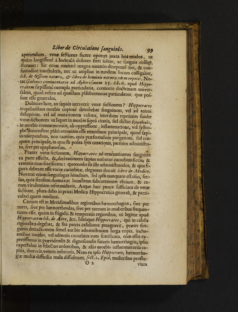 aperiendum, venar feftiones facere oportet juxta hos modos, ut ^uam longmune a locis ubi dolores fieri folenc, ac fanguis col!i<n fecemus: Sic enim minime magna mutatio derepente fiet & con- fuetudinc tranftuleris, nec ut amplius in eundem locum colligatur hb. de Qjjium natura, & libro de hominis natura idtm repetit. No¬ tat Galenus commentario ad Aphorifmum 25. lib.6. apud Hippo- cratem fiepiflime exempla particularia, continere doftrinam univer- falem, quod refero ad quafdam phlebotomias particulares, qua pof- funt efle generales. ’ 1 ' Dubitare licet, an fepius iteraverit venx fetftionem ? Hippocrates uiquibufdam morbis copiose detrahebat fanguinem, vel ad animi deliquium, vel ad mutationem coloris, interdum repetitam fuadet venx icftioncm ut liquet in morbis iiipra citatis, fed diifio ■ in morbis commemoratis, ab opprelfione, inflammatione, vel fyftro- phc*demonftrat phlebotomiam efle remedium principale, quod fxpi- us ulurpandum, non tantum, quia prxferendum purgationi, fed tan- quam principale, in quo fit polita fpes curationis, partium adminiftra- to, live per epaphaerefim. * Praeter \enxfet\ioncm, Hippocrates ad evacuationem fanguinis ex Parte affccla, &. derivationem fepius licebatur cucurbitis ficcis* Sc cruentis cum Ic^ificatu: quomodo lit ille adminiftrandus, & qua fi« gura debeant efle varfe cucurbita eleganter docuit hbro de Medico. Noverat etiam fanguiiugas hirudines, fed ipfis nunquam eft ufus, fbr- ian, quia lerolum dumtaxat humorem fiibcutaneum eliciunt, & ea~ rum virulentiam reformidavit. Atque haec pauca fufficiant de venae iedione, plura dabo in praxi Medica Hippocraticagenerali & parti¬ culari,quam meditor. ; r Cei tum eflin Meridionalibus regionibus haemorrhagias, fiye per nares, nve per haemorrhoidas, five per uterum in mulieribus frequen- tiores efle, quam in frigrdis & temperatis regionibus, ut legitur apud ippocratem Lib. de Aere, &c. Ideoque Hippocrates, qui in calidis regionibus degebat, & fua patria calidiores peragravit, praeter fan¬ guinis detrabtionem femel aut bis adminiftratam larga copia, incho- antibus morbis, vel admotis cucurbitis cum lcarificatu, cum eflet ex- Per^7s in praevidendis & dignofeendis futuris haemorrhagiis, ipfas exp abat in febribus ardentibus, & aliis morbis inflammatoriis ca¬ pitis, thoracis,ventris inferioris. Nam ex ipfo Hippocrate, haemorrha¬ giae multae difficilia mala diflolvunt, fett. z. Epid. mulieribus proflu¬ es 2 vium