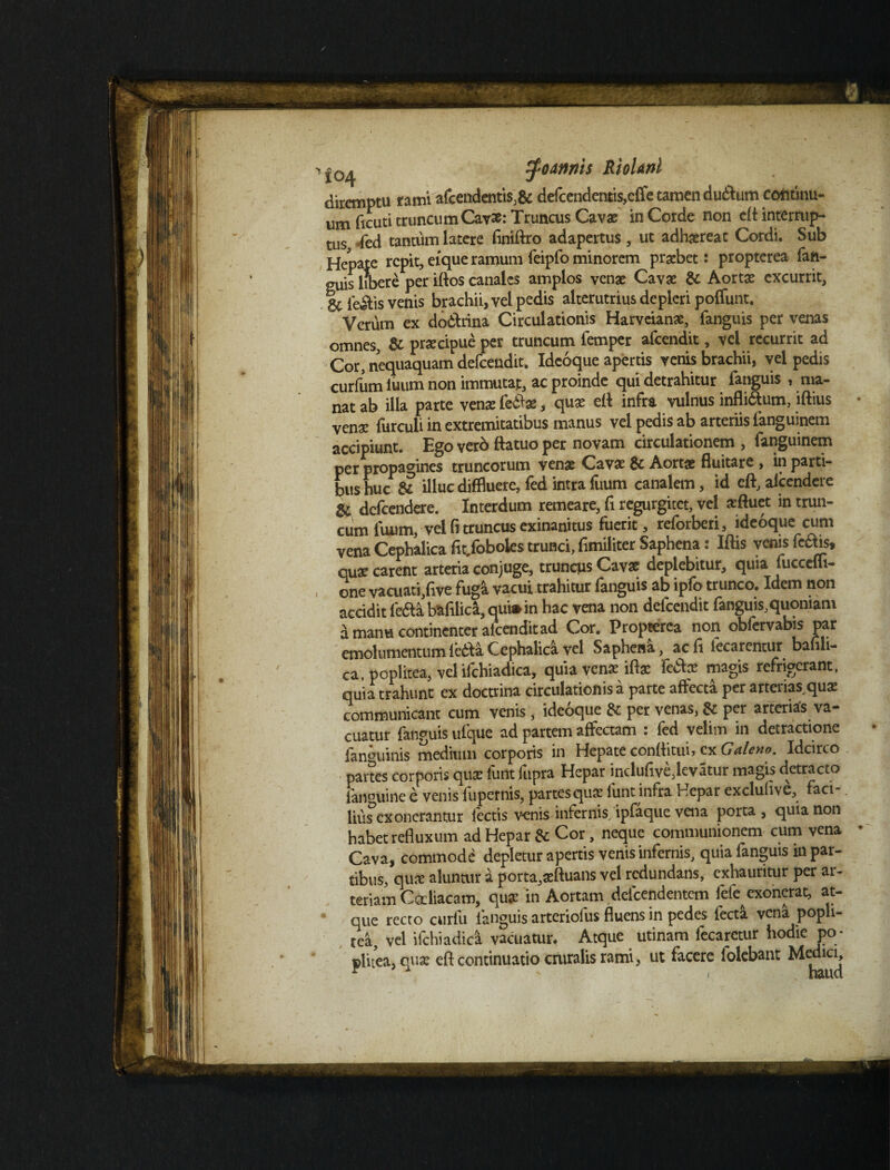 diremptu rami afcendentis.& defcendentis,effe tamen dudlum continu¬ um! ficuti truncum Cav£: Truncus Cavae in Corde non eft intermp- tus Ted tantum latere finiftro adapertus , ut adhaereat Cordi. Sub Hepate repit, eique ramum feipfo minorem praebet: propterea fah- guis libere per iftos canales amplos venae Cavae & Aortae excurrit, gcie&is venis brachii, vel pedis alterutrius depleri poffunt. Verum ex do&rina Circulationis Harveianae, fanguis per venas omnes, & praecipue per truncum femper afcendit, vel recurrit ad Cor, nequaquam defcendit. Ideoque apertis vetus brachii, vel pedis curfum iuum non immutat, ac proinde qui detrahitur fanguis , ma¬ nat ab illa parte venae fetae, quae ett infra vulnus infli&um, iftius venae furculi in extremitatibus manus vel pedis ab arteriis fanguinem accipiunt. Ego verb ftatuo per novam circulationem , fanguinem per propagines truncorum venae Cavae & Aortae fluitare , in parti¬ bus huc & illuc diffluere, fed intra fuum canalem, id eft, alcendere & dcfcendere. Interdum remeare, fi regurgitet, vel aeftuet in trun¬ cum fuum, vel fi truncus exinanitus fuerit, reforberi, ideoque cum vena Cephalica fit.foboies trunci, fimiliter Saphena: Iftis venis fe£ris, quae carent arteria conjuge, truncus Cavae deplebitur, quia fuccefli- one vacuatfflve fuga vacui trahitur fanguis ab ipfo trunco. Idem non accidit fedta b&filica, qui» in hac vena non defcendit fanguis,quoniam a manu continenter afcendit ad Cor. Propterea non obfcrvabis par emolumentumledlaCephalica vel Saphena, acfl iecarentur bafili- ca, poplitea, vel ifchiadica, quia venx ift* fe&ce magis refrigerant, quia trahunt ex doctrina circulationis a parte affecta per arterias,quae communicant cum venis, ideoque $£ per venas, &c per arterias va¬ cuatur fanguis ufque ad partem affectam : fed velim in detractione lamminis medium corporis in Hepate conftitui, cx Galeno. Idcirco partes corporis quae funtfupra Hepar indufive,levatur magis detracto ianouine e venis fupernis, partes qua: iunt infra Hepar excluhve, faci¬ lius exonerantur lectis venis infernis ipfaque vena porta , quia non habet refluxum ad Hepar & Cor, neque communionem cum vena Cava, commode depletur apertis venis infernis, quia fanguis in par¬ tibus, quae aluntur a porta,aeftuans vel redundans, exhauritur per ar¬ teriam Coeliacam, quee in Aortam deicendentem fefe exonerat, at¬ que recto curlu fanguis arteriofus fluens in pedes fecta vena popli¬ tea, vel ifchiadica vacuatur, Atque utinam lecarctur hodie po< plitea, quse eft continuatio cruralis rami, ut facere folebant Medici,