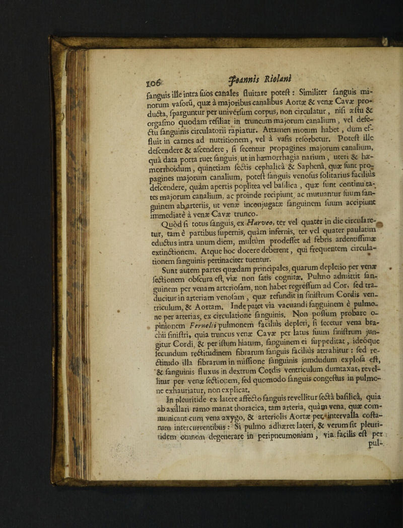f^dnnls Riolani fan^uis i ile intra fuos canales fluitare poteft: Similiter fanguis mi¬ norum vaforu, quae a majoribus canalibus Aortae &c venae Cavae pro- duita, fparguntur per univerfum corpus, non circulatur, nifi aftu 8c or^afmo quodam refiliat in truncum majorum canalium, vel defe- au fan°uinis circulatorii rapiatur. Attamen motum habet, dum ef¬ fluit in^carnes ad nutritionem, vel i vafis reiorbetur. Poteft ille defeendere & afeendere, fi fecentur propagines majorum canalium, qua data porta ruet fanguis, ut in haemorrhagia narium, uteri & hae- morrhoidum, quinetiam fedtis cephalica & Sapheni, quae funt pro¬ pagines majorum canalium, poteft fanguis venofus folitarius facilius defeendere, quam apertis poplitea vel bafilica , quae funt continiua- tes majorum canalium, ac proinde recipiunt, ac mutuantur luum lan- euinem ab.arteriis, ut venae inconjugatae fanguinem luum accipiunt immediate a venae Cavae trunco. . . f Quod h totus fanguis, ex Harveo, ter vel quater in die circulare-^ tur, tam e partibus fupernis, quam infernis, ter vel quater pauktun edurus intra unum diem, multum prodeffet ad febris ardentifiimae extin&ionem. Atque hoc docere deberent, qui frequentem circula¬ tionem Ianguinis pertinaciter tuentur. Sunt autem partes quzdam principales, quarum depletio per venat feftioftem obfcura efl, vi* non fatis cognitae. Pulmo admittit tan- ^uinem per venam arteriofam, non habet regreifum ad Cor, led tra- ducitur in arteriam venolam, quae refundit in finiftrum Cordis ven¬ triculum, 8c Aortam. Inde patet via vacuandi ianguinem e pulmo¬ ne per arterias, ex circulatione (anguinis. Non poflum probare o- pinionem Vemeliii'pulmonem facilius depleri, fi lecetur vena bra¬ chii finiftri, quia truncus venae Cavae per latus luum finiftrum jun¬ gitur Cordi, & per iftum hiatum, fanguinem ei fuppeditat, ideoque fecundum re$itudinem fibrarum fanguis facilius attrahitur : fed re- aitudo illa fibrarum in miffione fanguinis jamdudum explofa eft, 'Sc Ianguinis fluxus in dextrum Cordis ventriculum dumtaxat* revel¬ litur per venae febhonem, fed quomodo languis congeftiis in pulmo¬ ne exhauriatur, non explicat. > In pleuritide cx latere affeao fanguis revellitur fe<5ta bafilica, quia ab axillari ramo manat thoracica, tam arteria, quam vena, quae com¬ municant cum vena axygo, & arteriolis Aortae per,* intervalla cofta- rum intercurrentibus : Si pulmo adhaeret lateri, & verum fit pleuri- tkiem omnem degenerare in peripneumoniam , via. facilis cft per