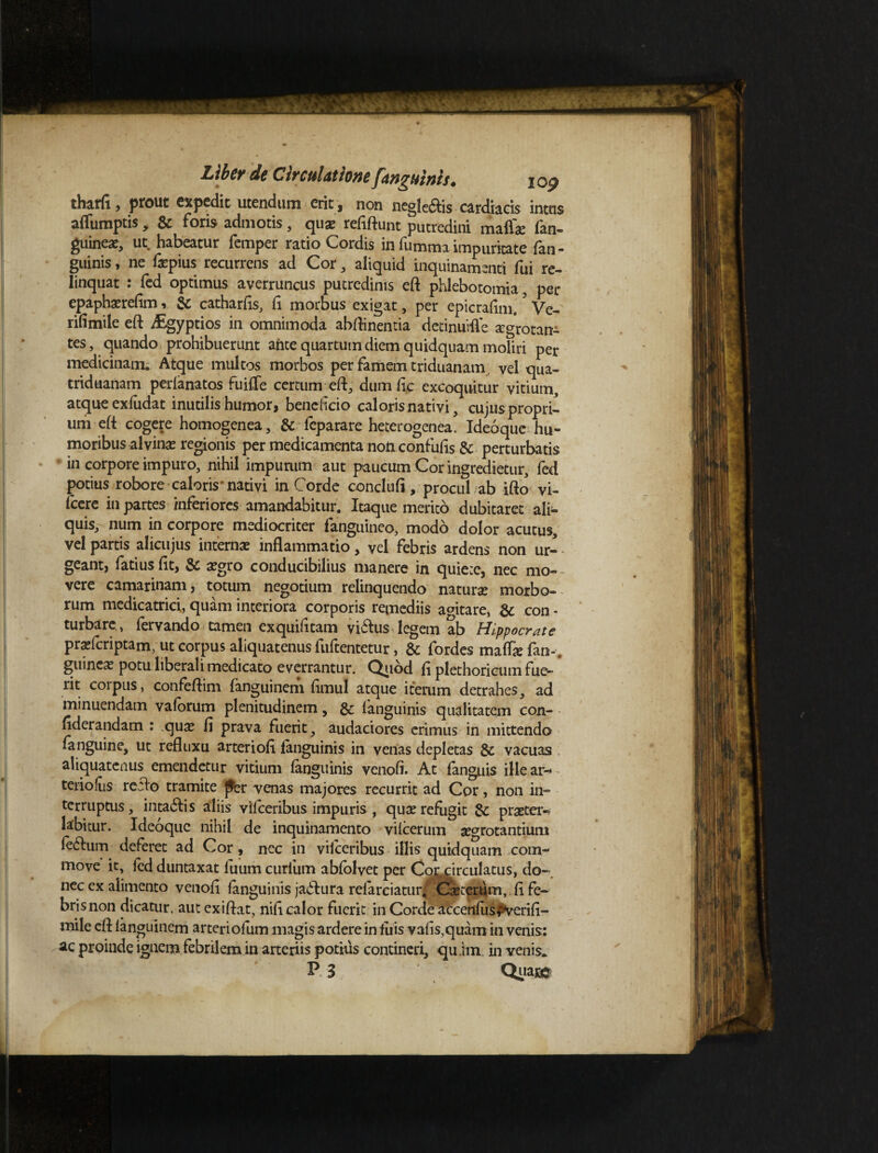 tharfi, prout expedit utendum erit , non negle&is cardiacis intus afliimptis, & fons admotis, quae refiftunt putredini maflae fan- guineae, ut habeatur femper ratio Cordis in fumma impuritate fan - guinis, ne fepius recurrens ad Cor, aliquid inquinamenti fui re¬ linquat : fed optimus averruncus putredinis eft phlebotomia, per epaphatrefim, & catharfis, fi morbus exigat, per epicrafim.5 Ve- rifimile eft iEgyptios in omnimoda abftinentia detinuifle aegrotan¬ tes, quando prohibuerunt ante quartum diem quidquam moliri per medicinam. Atque multos morbos per famem triduanam vel qua- triduanam perlanatos fuifle certum eft, dumfic excoquitur vitium, atque ex ludat inutilis humor, beneheio caloris nativi, cujus propri¬ um eft cogere homogenea, & feparare heterogenea. Ideoque hu¬ moribus alvinae regionis per medicamenta non confufis & perturbatis in corpore impuro, nihil impurum aut paucum Cor ingredietur, fed potius robore caloris’nativi in Corde conclufi, procul ab ifto vi- fcere in partes inferiores amandabitur. Itaque merito dubitaret ali¬ quis, num in corpore mediocriter fanguineo, modo dolor acutus, vel partis alicujus internas inflammatio, vel febris ardens non ur- geant, fatius fit, & aegro conducibilius manere in quiete, nec mo- - vere camarinam, totum negotium relinquendo naturae morbo¬ rum medicatori, quam interiora corporis remediis aditare, & con - turbare , fervando tamen exquifitam vi£Uis legem ab Hippocrate praricriptam, ut corpus aliquatenus fuftentetur, & fordes mafli fan-, ginneat potu liberali medicato everrantur. Quod fi plethoricum fue¬ rit coipus, confeftim fanguinem fimul atque iterum detrahes, ad minuendam valorum plenitudinem, &; languinis qualitatem con- fiderandam : c\ux fi prava fuerit, audaciores erimus in mittendo {anguine, ut refluxu arteriofi fanguinis in venas depletas & vacuas aliquatenus emendetur vitium languinis venofi. At (anguis illear- teriolus reflo tramite {ter venas majores recurrit ad Cor, non in¬ terruptus , intariis aliis vifceribus impuris , quae refugit & praeter-, labitur. Ideoque nihil de inquinamento vilcerum aegrotantium lerium deferet ad Cor, nec in viiceribus illis quidquam com¬ move it, fed duntaxat fuum curium ablolvet per Cordrculatus, do¬ nec ex alimento venofi languinis jaflura relarciatur. Cseterunvli fe¬ bris non dicatur, autexiftat, nifi calor fuerit in Corde afcertfus$tyerifi- mile eft languinem arteriofum magis ardere in luis valis,quam in venis: ac proinde ignem febrilem in arteriis potius contineri, qu im in venis* P 3 Quat®