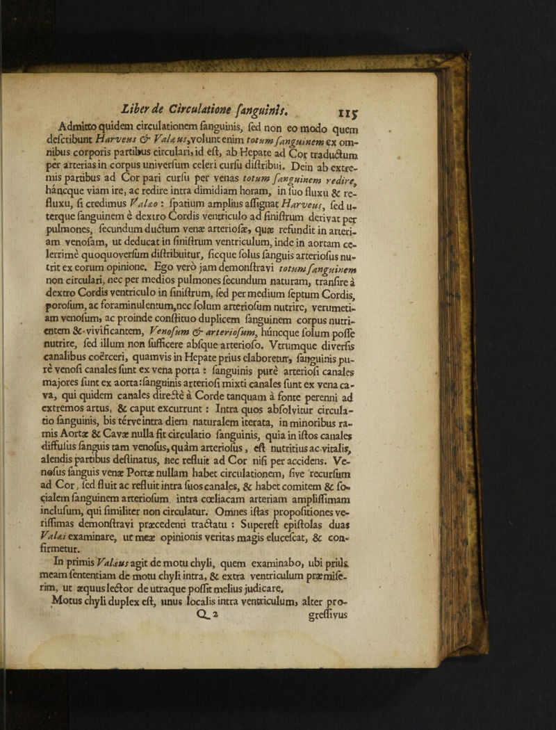 Admitto quidem circulationem fanguinis, fed non eo modo quem deferibunt Harveus & VaUus^oXmx. enim totum fanguinem ex om¬ nibus corporis partibus circulari» id eft, ab Hepate ad Cor traducum per arterias in corpus univerfum celeri curlu diftribui. Dein ab extre¬ mis partibus ad Cor pari curfu per venas totum fanguinem redire haneque viam ire, ac redire intra dimidiam horam, in luo fluxu & re¬ fluxu, fl credimus V'aUo : fpatium amplius aflignat Harveus, fed u- terque fanguinem e dextro Cordis ventriculo ad finiflrum derivat per pulmones, fecundum du6tum venae arteriofa:, quas refundit in arteri¬ am venofam, ut deducat in finiflrum ventriculum, inde in aortam ce¬ lerrime quoquoverfum diflribuitur, fleque folus fanguis arteriofus nu¬ trit ex eorum opinione. Ego vero jam demonftravi totum fanguinem non circulari, nec per medios pulmones fecundum naturam, tranfirea dextro Cordis ventriculo in finiflrum, fed per medium feptum Cordis, porofum, ac foraminulentum,nec folum arteriofum nutrire, verumeti- am venofum, ac proinde conftituo duplicem fanguinem corpus nutri¬ entem vivificantem, V?nofum & arteriofum, huneque folum pofle nutrire, fed illum non fufficere abfque arteriofo. Vtrumque diverfis canalibus coerceri, quamvis in Hepate prius elaboretur, fanguinispu- re venofi canales funt ex vena porta : fanguinis pure arteriofi canales majores funt ex aorta:fanguinis arteriofi mixti canales funt ex vena ca¬ va, qui quidem canales direfte a Corde tanquam a fonte perenni ad extremos artus, & caput excurrunt: Intra quos abfolvitur circula¬ tio fanguinis, bis terve intra diem naturalem iterata, in minoribus ra¬ mis Aorta: &: Cavas nulla fit circulatio fanguinis, quia in iftos canales diffuius fanguis tam venofus, quam arteriofus, efl nutritius ac vitalis, alendis partibus deflinatus, fiec refluit ad Cor nifi per accidens. Ve¬ nofus fanguis vena: Porta: nullam habet circulationem, five recurfiitn ad Cor, fed fl uit ac refluit intra fiios canales, & habet comitem & fo*= cialem fanguinem arteriofum, intra coeliacam arteriam ampliflimatn inclufum, qui fimiliter non circulatur. Omnes iftas propofitiones ve- riflimas demonftravi praecedenti tra&atu : Supereft epiftolas duas VaUi examinare, ucmea: opinionis veritas magis elucefcat, & con¬ firmetur. In primis VaUus agit de motu chyli, quem examinabo, ubi priik meam lentendam de motu chyli intra, & extra ventriculum praemife- rim, ut aequus ledlor de utraque poffit melius judicare. Motus chyli duplex eft, unus localis intra ventriculum» alter pro- Q, 2 greflivus