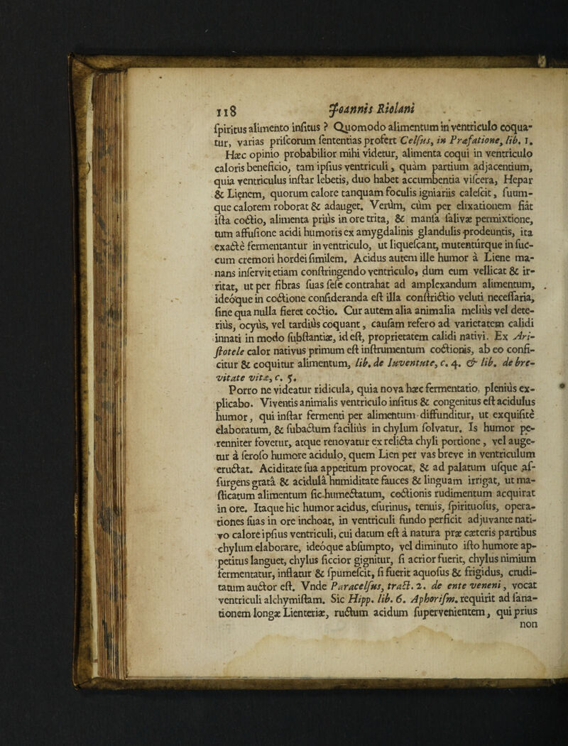 11 g gannis Riohni fpiritus alimento infitus ? Qitomodo alimentum in ventriculo coqua¬ tur, varias prifcorum lentendas profert Celfus, in Prafatione, lib. i. Haec opinio probabilior mihi videtur, alimenta coqui in ventriculo caloris beneficio, tam ipfius ventriculi, quam partium adjacentium, quia ventriculus inftar lebetis, duo habet accumbentia vifcera, Hepar & Lienem, quorum calore tanquam foculis igniariis calefcit, fuum- que calorem roborat & adauget. Verum, cum per elixatiouem fiat ifta codlio, alimenta prius in ore trita, & mania lalivae permixtione, tum affufione acidi humoris ex amygdalinis glandulis prodeuntis, ita exa&e fermentantur in ventriculo, ut liquefeant, mutenturque in fuc- cum cremori hordei fimilem. Acidus autem ille humor a Liene ma¬ nans infervit etiam conftringendo ventriculo, dum eum vellicat & ir¬ ritat, ut per fibras fuas fefe contrahat ad amplexandum alimentum, . ideoque in co&ione confideranda eft illa eonftri&io veluti neceffaria, fine qua nulla fieret coilio. Cur autem alia animalia melius vel dete¬ rius, ocyus, vel tardius coquant, caufam refero ad varietatem calidi innati in modo fubftantiae, id eft, proprietatem calidi nativi. Ex Ari- ftotele calor nativus primum eft inftrumentum cocionis, ab eo confi¬ citur & coquitur alimentum, lib. de Juventute, c. 4. & lib. de bre¬ vitate vita, c. 5. Porro ne videatur ridicula, quia nova haec fomentatio, plenius ex¬ plicabo. Viventis animalis ventriculo infitus & congenitus eft acidulus humor, qui inftar fermenti per alimentum diffunditur, ut exquifite elaboratum, & fubaclum facilius in chylum folvatur. Is humor pe¬ renniter fovetur, atque renovatur exreli&a chyli portione, vel auge¬ tur a ferofo humere acidulo, quem Lien per vas breve in ventriculum eru&at. Ariditate fua appetitum provocat, & ad palatum ufque af- furgens grata & acidula hnmiditate fauces & linguam irrigat, utma- fticatunTalimentum fic.humeriatum, coriionis rudimentum acquirat inore. Itaque hic humor acidus, efurinus, tenuis, fpirituofus, opera¬ tiones fuas in ore inchoat, in ventriculi fundo perficit adjuvante nati¬ vo calore ipfius ventriculi, cui datum eft a natura prae ceteris partibus chylum elaborare, ideoque abiumpto, vel diminuto ifto humore ap¬ petitus languet, chylus ficcior gignitur, fi acrior fuerit, chylus nimium fermentatur, inflatur & fpumefeit, fi fuerit aquofus & frigidus, crudi¬ tatum audior eft. Vnde Paracelfus, traEl. 2. de ente veneni, vocat ventriculi alchymiftam. Sic Hipp. lib. 6• Ayborifm. requirit adfana- tionem longae Lienteriae, rurium acidum fupervenientem, qui prius non