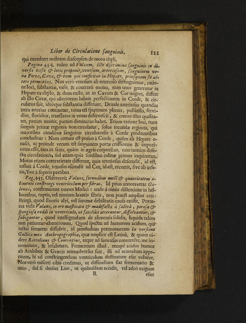 qui excederet noftram diafcepfim de motu chyli. Pagina 444. redeo ad Valaum. Ille diferimina[anguinis in di* ver fis vafis & locis proponit,venofum, arter iofum, fanguinem ve~ na Porta, Cava, & eum qui conficitur in Hepate, priufquam fit al* teri permixtus. Nos vero venofum ab arteriofo diftinguimus, ratio¬ ne loci, fubftantiae, vafis, & contrarii motus, nam unus generatur in Hepate ex chylo, & dumexilit, ut in Cavam gc Cor migret, differt ab illo Cavae, qui ulteriorem habuit perfe&ionem in Corde, & cir- culajtus fuit, ideoque fubftantia differunt. Deinde arteriofus quandiu intra arterias continetur, totus eft fpirituum plenus, pulfatilis, fervi¬ dior, floridior, tranflatus in venas defervelcit, & omnes iftas qualita¬ tes, partim amittit, partim diminutas habet. Etiam ratione loci, nam fanguis primae regionis non circulatur, folus fecundae regionis, qui majoribus canalibus languinis circulatoriis a Corde prodeuntibus concluditur: Nam certum eft potius a Corde, quam ab Hepate e- nafei, ac proinde verum eft languinem portae crafliorem & impuri¬ orem efle, tam in fanis, quam in aegris corporibus, non tantum defe- &u circulationis, fed etiam quia fordibus culinae primus inquinatur. Motus etiam contrarietate differunt, quia arteriofus defeendit, id eft, refluit a Corde, venofus afeendit ad Cor, id eft, recurrit, five ab infe¬ ris,‘fi ve a fuperis partibus. ^£•445* Oblervavit Valaus, fecundum mole & quantitatem a- iimenti confringi ventriculum per fibras* Id prius annotaverat Ga¬ lenus, confirmarunt omnes Medici: unde a nimia diftentione in hel- luonibus, ruptis, vel nimium laxatis fibris, non poteft amplius con- ftringi, quod fluoris alvi, vel fummae debilitatis caufa exiftit. Praete¬ rea vidit aUus, in ore maflicata & madefaBa d falivd , porofia & fpongiofia reddi in ventriculo, ut facilius atterantur, difolvantur, & fubigantur, quod intelligendum de alimentis folidis, liquida talem non patiuntur«alterationem. Quod fpe&at ad humorem acidum, qur inftar fermenti diffolvit, id jamdudum praemonueram in verfione Gallica mea Anthropographia, quae amplior eft Latina, quam vi¬ dere Bartolinus & Conringius, atque ad fuos ullis convertere, me in¬ nominato , & infalutato. Fermentum illud, nempe acidus humor ab Arabibus & Graecis animadverfus fuit, illi ad acuendum appe¬ titum* hi ad conftringendum ventriculum deftinatum efse voluere. Nos vero mifcerj cibis credimus, ut diflimilium fiat fermentatio gc unio , led fi deefset Lien, ut quibufdam accidit, vel adeo exiguus R dset