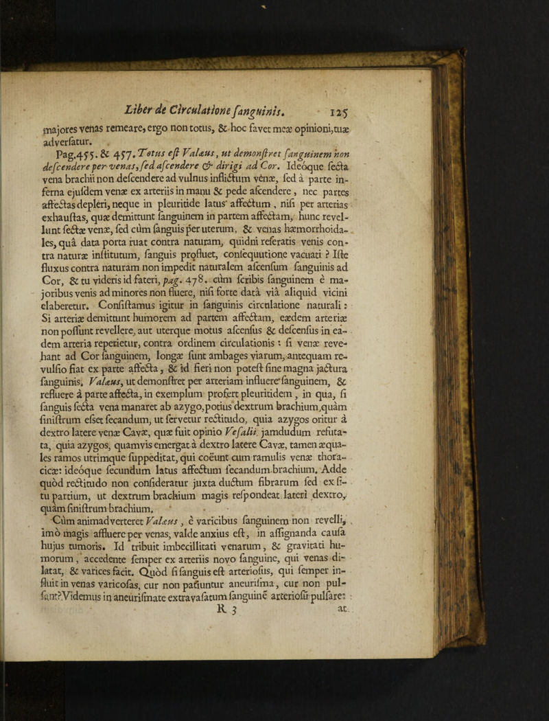 majores veiias remeare, ergo non totus, & hoc favet mea? opinioni,tuas adverfatur. Pag.4W-&4f7 , Tetus ejl VaUus, ut demonfiret f tnguinem non defcendereper venas, fed afcendere & dirigi ad Cor. Ideoque fe6fa vena brachii non defcendere ad vulnus infli&um venae, fed a parte in¬ ferna ejufdem venae ex arteriis in manu & pede afcendere, nec partes affeCas depleri, neque in pleuridde latus' affeCum , nifl per arterias v exhauftas, quae demittunt fanguinem in partem affedfam, hunc revel¬ lunt feCae venae, fed cum {anguis per uterum, & venas haemorrhoida- les,qua data porta ruat contra naturam, quidni referatis venis con¬ tra naturae inflitutum, fanguis profluet, coniequutione vacuati ? Ifte fluxus contra naturam non impedit naturalem afcenfum fanguinisad Gor, dc tu videris id fateri, pag. 478 * cum fcribis fanguinem e ma¬ joribus venis ad minores non fluere, nifl forte data via aliquid vicini claberetur. Conflftamus igitur in fanguinis circulatione naturali : Si arteriae demittunt humorem ad partem affeCam, eaedem arteriae non poflimt revellere, aut uterque motus afcenfus & defcenfus in ea¬ dem arteria reperietur, contra ordinem circulationis * fi venae reve¬ hant ad Cor fanguinem, longae funt ambages viarum, antequam re- vulflo fiat ex parte affeCa, & id fieri non poteft fine magna jaCura fanguinis* VaUus ^ ut demonflret per arteriaminfluere*fanguinem, & refluere a parte affeCa, in exemplum profert pleuritidem, in qua, fi fanguis fedla vena manaret ab azygo,potius dextrum brachium,quam finiftrum efset fecandum, ut fervetur reCitudo, quia azygos oritur a dextro latere venae Cav£, quae fuit opinio Ve [alii, jamdudum refuta¬ ta, quia azygos, quamvis emergat a dextro latere Cavae, tamen aequa¬ les ramos utrimque fuppeditat, qui coeunt cum ramulis venae thora¬ cicae: ideoque fecundum latus affeCum fecandum-brachium. Adde quod reCitudo non confideratur juxta duCum fibrarum fed ex fl- tu partium, ut dextrum brachium magis refpondeat lateri dextro^ quam finiftrum brachium. • Cum animadverteret VaUus , e varicibus fanguinem non revelli, , imo magis affluere per venas, valde anxius eft, in aflignanda caufa hujus tumoris. Id tribuit imbecillitati venarum, & gravitati hu¬ morum , accedente femper ex arteriis novo fanguine, qui venas di¬ latat, & varices facit. Quod fi fanguis eft arteriofus, qui femper in¬ fluit in venas varicofas, cur non patiuntur aneurifma , cur non pul- fcnt?Videmus in aneuridnate extravafatum fanguine arteriofu pulfare: : R 3 ati