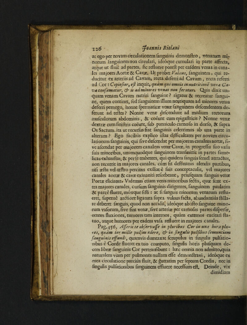 ac ego per fiovam circulationem languinis demonftro, venarum mir norum fanguinem non circulari, ideoque cumulari iij parte affecta, atque ut fluit ad partes, fic refluere poteft per eafdem venas in cana¬ les majores Aorta? & Cava?. Ut probet VaUus, fanguinem, qui re¬ ducitur ex arteriis ad Cavam, recta, deferri ad Cavam, recta referri ad Cor : Copiofior, efi inquit, quam qui omnis in nutrit ione ver. a Ca¬ va con fumatur, & is ad minores venas non feraturx Qiiis dixit un¬ quam venam Cavam nutriri fanguitie ? rigatur & recreatur fangui- ne, quem continet, fed fanguinem illum neutiquam ad minores venas deferri pernego, ‘nonne fpermatica? vena? fanguinem defeendentem de¬ ferunt ad teftes ? Nonne vena? defeendunt ad medium rectorum mufculorum abdominis, & coeunt cum epigaflricis ? Nonne vena? dextra? cum finiftris coeunt, fub panniculo carnoio in dorfo, 8c fupra Os Sacrum, ita ut recurfus fiat fanguinis celerrimus ab una parte in alteram ? Ego facilius explico iflas difficultates per novam circu¬ lationem fanguinis, qui flve delcendat per majorem canalem aorta?, fi- ve afeendat per majorem canalem vena? Cava?, in progreflu fuo vafls iuis minoribus, unumquodque fanguinem tranfmittit in partes fame¬ licas exhauftas, 8c per fe trahentes, qui quidem fanguis lemel attradfus, non recurrit in majores canales, cum fit deflinatus alendis partibus, nifi a?ftu vel aeftro percitus exiliat e fuis conceptaculis, vel majores canales aorta? & cava? exinaniti reforbeant, priufquam fanguis vena? Porta? eliciatur* Videmus etiam venis minoribus ledfis, qua? funt ex¬ tra majores canales, curfum fanguinis dirigentes, fanguinem paulatim parce fluere, moxque fifli: at fi fanguis minorum venarum reflu¬ eret, fltperne arbiiore ligatura fupra vulnus fadfa, abundantius ftilla- re deberet fanguis, quod non accidit' ideoque abifto fanguine mino¬ rum vaforum, five fint venae, five arteria? per camofas part-es difperfe, omnes fluxiones, tumores tam internos, quam externos excitari fta- tuo, atque humores per eadem vafa refluere in majores canales. Pag.456. Afferis te obfervaffe in pluribus Cor in una horaplu- res, quam ter mille pulfus edere, & in fingulis pulftbus C^munciam fanguinis effundi, quamvis dumtaxat lcrupulus in lingulis pullatio¬ nibus e Corde flueret ex tuo computo, Angulis horis plufquam de¬ cem libra? fanguinis Cor pertranfibunt: ha?c omnia non admitto,quia naturalem viam per pulmones nullam efle demonftravi, ideoque ex mea circulatione parcius fluit, &: guttatim per feptum Cordis, nec in fingulis pulfationibus fanguinem effluere neceflum eft. Deinde, vix dimidiam