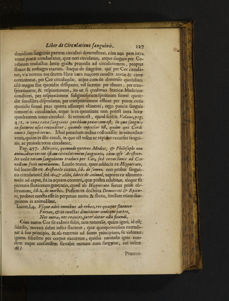 dimidiam fanguinis partem circulari demonftravt, cum uqa pars intra,. venas portas concludatur, quas non circulatur, atque fanguis per Ce¬ rebrum tradu&us lento gradu procedit ad circulationem, propter flexus & ambages viarum. Itaque de fanguine, qui' per Cor circula¬ tur, vix novem aut decem libras intra majores canales aortae & cava? continentur, per Cor circulandas, atque cum de demenfo quotidiani cibi magna fiat quotidie diflipatio, vel fecretio per alvum , per tran— fpirationem, & refpirationem, ita ut fi credimus Staticas Medicina conditori, per refpirationem* fuliginoforum fpirituum ferme quoti¬ die femilibra difperdatur, per tranfpirationem effluat per poros cutis quotidie ferme pars quarta affumpti alimenti, ergo paucis fanguis : remanebit circulandus, atque is ea quantitate non poteft intra horas t, quod fcribit VaUusTpag0 en tinum efl, in quo fanguis to/ior efl, quam qui Cordi omnis fuppeditetur. Ifiud penarium melius collocaflet in minoribus 7 venis, quam in illo canali, in quo efl velox ac rapidus excurlus langui- nis, ac proinde totus circulatur*.. Pag. 457. Aliraris, quomodo veteres Medici, & Philofophi non animadverterint i fiam circulationem fanguinis, cum ipfe Ariftote- les velit totum fanguinem traduci per Corr.fed reverfionis ad Cor * nullam fecit mentionem. Laudo textus, quos adducis ex Hippocrate, ied locus ille ex Ariflotele citatus, lib. de fomno, non probat fangui— nis circulatione,fed tbudr alibi, libris de animal, vapores ex alimento > evehi ad caput, ibi in aquam converti, quae pofiea relabitur, sfcque fit perennis fluxionum generatio, quod ab Hippocrate fuerat prius ob-~ lervatum> lib, 2* de morbis. Poffem ex do&rina Democriti & Epicu^- ri, probare cun&a effe in perpetuo motu & fluxu, fimiliter etiam faia- • guinem in animalibus... •. Lucret.1.4* Vfque adeo omnibus ab rebus, res quaque fluenter Fertur, & in euntia s dimittitur undique partes, Nec mora, nec requies^inter datur ulla fluendi0. Cum autem Cor fit caloris fedes, tam naturalis, quam ignei, id efi;, febrilis,' moveri debet inftar flammae , quae quoquoverfum extendis cur a fuo principio, & ab extremis ad fuum principium, fic videmus-; ignem febrilem per corpus excurrere * quidni naturalis ignis eun¬ dem atque confimilem fervabit motum cum fanguine, cui infitus m -■ , . , ‘ : * Praeterea ■ quadrantem totus circulari. Si verum efl 472.7« vena cava fanguinis quoddamp in futuros ufus reconditur, quando cop