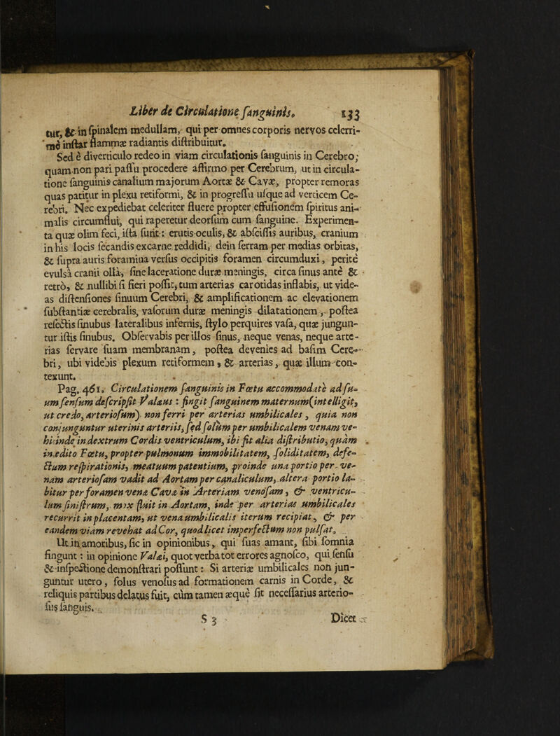 tur $C in (pinalem medullam, qui per omnes corporis nervos celerri- ‘niiinftar flamma radiantis diftribuitur» Sed e diverticulo redeo in viam circulationis (anguinis in Cerebro; quam non paripaflu procedere affirmo per Cerebrum, ut in circula¬ tione fanguinis canalium majorum Aortae 8c Cavas, propter remoras quas patitur in plexu retiformi, & in progreflu ufque ad verticem Ce¬ rebri. Nec expediebat celeriter fluere propter effufionem (piritus ani¬ malis circumflui, qui raperetur dcorfum cum (anguine.. Experimen¬ ta quae olim feci, ifla furit: erutis oculis, & abfciffis auribus, cranium in his locis fecandis excarne reddidi, dein ferram per medias orbitas, & fupra auris foramina verfus occipitis foramen circumduxi, perite evulsa cranii olla, fine laceratione durae meningis, circa finus ante 8c retro, & nullibi fi fieri poffic* tum arterias carotidas inflabis, ut vide- as diftcnfiones finuum Cerebri, & amplificationem ac elevationem fubftantise cerebralis, vaforum durae meningis dilatationempoflea refc&is finubus lateralibus infernis, ftylo perquires vafa, quae jungun¬ tur iftis finubus. Obfervabis per illos finus, neque venas, neque arte¬ rias (ervare fuam membranam, poflea devenies ad bafim Ccre^ bri, ubi videbis plexum retiformem, ^ arterias, quae ilium eon- texunt. Pag. 461. Circulationem fanguinis in Fcetu accommodate ad fu* um fenfum defcripfitPalans i fingit fanguinem mater num{intelligit, ut credo, arter iofum)> non ferri per arterias umbilicales, quia non conjunguntur uterinis arteriis,fedfolum per umbilicalem venam ve~ hiande in dextrum Cordis ventriculum, ibi fit alia diftributio, quam incedito Fostu, propter pulmonum immobilitatem, foliditatem, defe~ Uum refpirationis, meatuum patentium, proinde una portio per, ve* nam arteriofam vadit ad Aortam per canaliculum, altera portio la~ bitur per foramen vena Cava in Arteriam venofam, dr ventricu~ lum finiftrumym)X fluit in Aortam, inde per arterias umbilicales recurrit inplacentam* ut vena umbilicalis iterum recipiat, er per eandem viam revehat ad Cor, quod licet imperfeElum non pulfat0 Utinamoribus, fic in opinionibus* qui fuas amant, fibi (omnia fingunt: in opinione Val&i, quot verba tot errores agnofeo, qui (enfu & infpeSlione demonrtrari pofliint: Si arteriae umbilicales non jun¬ guntur utero, folus venofusad formationem carnis in Corde, Sc reliquis partibus delatus fuit, cum tamen aeque fit neceflarius arcerio- fus iatiguis.^ & S '5 , ■ Dicet C S