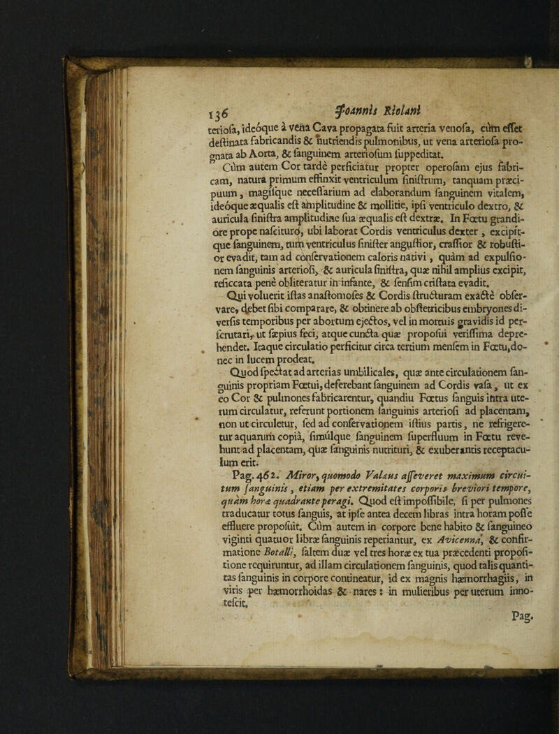 K Sfodmts RioUnl teriofa, idcoque a vena Cava propagata fuit arteria venofa, cum effet deftinata fabricandis & nutriendis pulmonibus, ut vena arteriofa pro¬ gnata ab Aorta, & fanguinem arteriofum fuppeditat. Cum autem Cor tarde perficiatur propter operolam ejus fabri¬ cam, natura primum effinxit ventriculum finiftrum, tanquam praeci¬ puum, magffque neceflarium ad elaborandum fanguinem vitalem, ideoque aequalis eft amplitudine & mollitie, ipfi ventriculo dextro, & auriculafiniftra amplitudine fua aequalis eft dextra:. In Factu grandi¬ ore prope nafeituro, ubi laborat Cordis ventriculus dexter, excipit- que fanguinem, tum ventriculus finifier angufiior, craflior & robufti- or evadit, tam ad confervationcm caloris nativi, quam ad expulfio* nem languinis arterioR> & auricula finrftra, qua: nihil amplius excipit, reficcata pene obliteraturin infante, & fenfim criftata evadit. Qiii voluerit iftas anaftomofes & Cordis ftrudturam exa&e obfer- vare, debet fibi comparare, & obtinere ab obftetricibus embryones di- verfis temporibus per abortum eje&os, vel in mortuis gravidis id per- icrutari, ut fsepius feci, atque cun&a qux propofui veriffima depre¬ hendet. Icaque circulatio perficitur circa tertium menlem in Fatu,do~ nec in lucem prodeat. Quod fpedtat ad arterias umbilicales, qua: ante circulationem (an¬ guinis propriam Faetui, deferebant fanguinem ad Cordis vala, iit ex eo Cor & pulmones fabricarentur, quandiu Foetus fanguis intra ute¬ rum circulatur, referunt portionem languinis arteriofi ad placentam, non ut circuletur, fcd ad confervationem iftius partis, ne refrigere¬ tur aquarum copia, fimulque fanguinem fuperfluum in Fatu reve¬ hunt ad placentam, qua: languinis nutrituri, & exuberantis receptacu¬ lum erit; Pag. 46 2. Miror, quomodo VaUus ajfeveret maximum circui¬ tum (anguinis , etiam per extremitates corporis breviori tempore, quam hora quadrante peragi. Quod efi impoffibile, fi per pulmones traducatur totus fanguis, at ipfe antea decem libras intra horam polfe effluere propoliiit. Cum autem in corpore bene habito & languineo viginti quatuor librae languinis reperiantur, ex Avicenna\ & confir¬ matione Botalli, laltem dua: vel tres hora: ex tua praecedenti propofi- tione requiruntur, ad illam circulationem languinis, quod talis quanti- tas fanguinis in corpore contineatur, id ex magnis hgemorrhagiis, in viris per haemorrhoidas & nares: in mulieribus per uterum inno- tefeit. Pag*