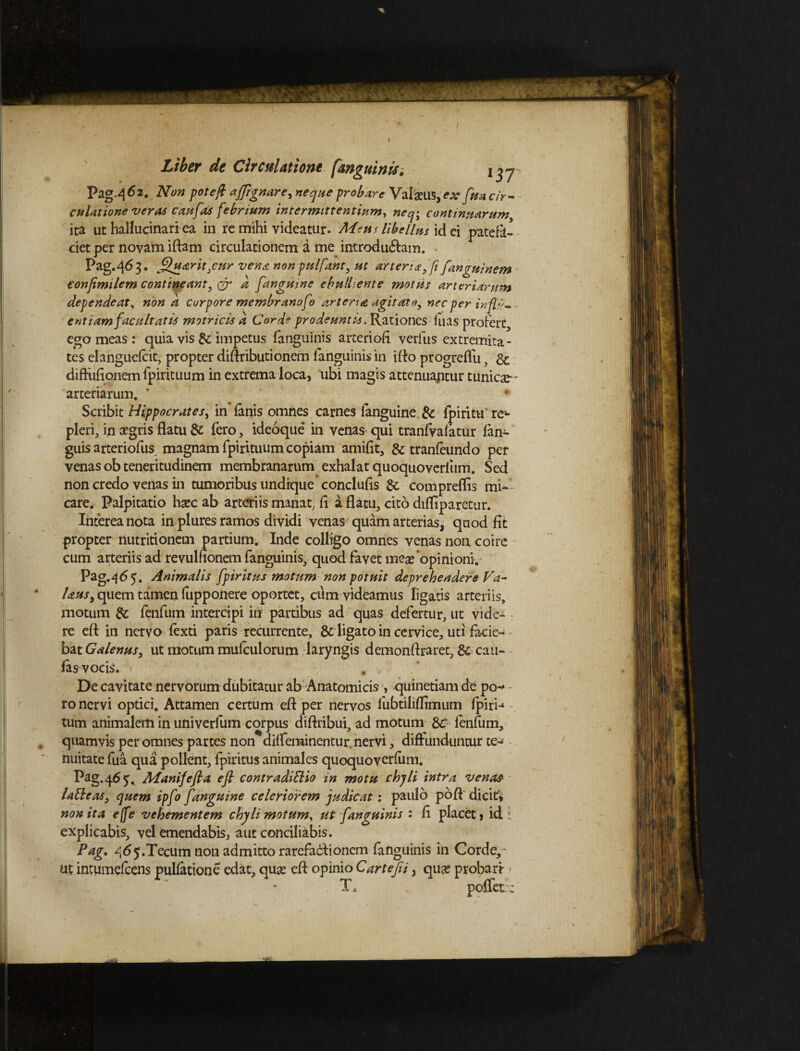 pag.462. Non pote/i ajjignare^ neque probare Val&llS, ex fi, Uaclr- l3T efflatione veras cau[as febrium intermittentium, neq>, continuarum, ita ut hallucinari ea in re mihi videatur. AAeus libellus id ei patefa¬ ciet per novam iftam circulationem a me introducam. ego meas: quia vis & impetus fanguinis arteriofi verius extremita¬ tes ehnguefcit, propter diftributionem fanguinis in iflo progreflu, & diffufionem fpirituum in extrema loca, ubi magis attenuaptur tunicar - arterlarum. ' Scribit Hippocrates, in fanis omnes carnes languine & fpiritu re^ pleri, in aegris flatu & fero, ideoque in venas qui tranfvafatur fan- guis arteriofus magnam fpirituum copiam amifit, & tranfeundo per venas ob teneritudinem membranarum exhalat quoquoverfum. Sed non credo venas in tumoribus undique conclufis Sc compreflis mi¬ care. Palpitatio haec ab arteriis manat, fi a flatu, cito difliparetur. Interea nota in plures ramos dividi venas quam arterias, quod fit propter nutritionem partium. Inde colligo omnes venas non coire cum arteriis ad revulflonem fanguinis, quod favet meae opinioni.- Pag.465. Animalis fpiritus motum non potuit deprehendere Va- Uusy quem tamen fupponere oportet, cum videamus ligatis arteriis, motum & fenfum intercipi in partibus ad quas defertur, ut vide- re efl: in nervo fexti paris recurrente, & ligato in cervice, uti facie- - bat Galenus, ut motum mufculorum laryngis demonflraret, & cau¬ las vocis. < # De cavitate nervorum dubitatur ab Anatomicis , quinetiam de po-* ro nervi optici. Attamen certum efl per nervos fubtiliflimum Ipiri-4 tum animalem in univerlum corpus diftribui, ad motum & fenfum, quamvis per omnes partes non diffeminentur nervi, diffunduntur te¬ nuitate fua qua pollent, fpiritus animales quoquoverfum. Pag. 46 5^ AAanifefla efl contradiElio in motu chyli intra venas latteas, quem ipfo [anguine celeriorem judicat: paulo pofl dicit* non ita ejfe vehementem chyli motum, ut [anguinis : fi placet, id 1 explicabis, vel emendabis, aut conciliabis. Pag. 465.Tecum non admitto rarefactionem fanguinis in Corde,* ut intumefeens pullatione edat, qua: efl opinio Cartejii, qu# probari- > T.