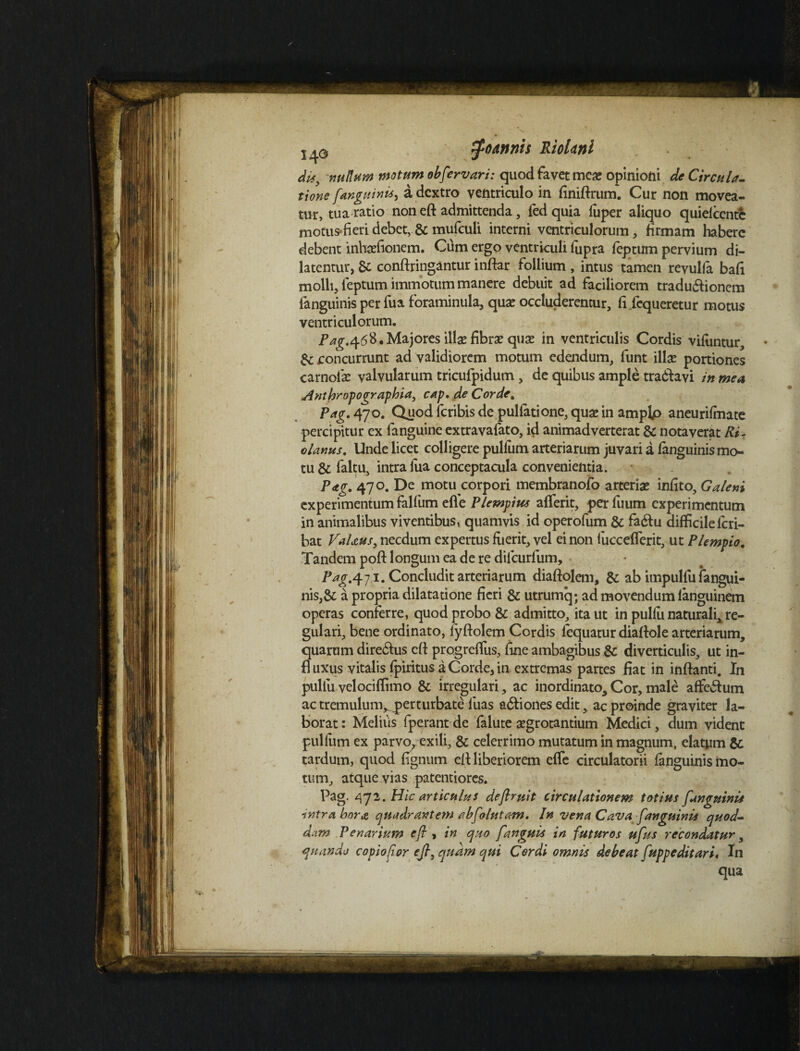 dis, nullam motum obfervari: quod favet mea; opinioni de Circula¬ tione [anguini*) a dextro ventriculo in finiftrum. Cur non movea¬ tur, tua ratio non efl: admittenda, ledquia luper aliquo quiefcente motus-fieridebet, & mufculi interni ventriculorum, firmam habere debent inheefionem. Cum ergo ventriculi fupra feptum pervium di¬ latentur, 8c conftringantur inftar follium , intus tamen revulfa bafi molli, leptum immotum manere debuit ad faciliorem traduftionem fanguinis per fua foraminula, qua; occluderentur, fi fequeretur motus ventriculorum. Pag,<\6%* Majores illae fibra; qua; in ventriculis Cordis viluntur, & roncurrunt ad validiorem motum edendum, funt illa; portiones carnola; valvularum tricufpidum, de quibus ample tra&avi in mea Anthropographia, cap. de Corde. Pag. 470. Quodferibisde pullatione,qua;in amplp aneurifmate percipitur ex fanguine extravafato, id animadverterat & notaverat Ri- olanus. Unde licet colligere pullum arteriarum juvari a fanguinismo- tu & faltu, intra fua conceptacula convenientia. Pag. 470. De motu corpori membranoib arteria; infito, Galeni experimentum falliim elle PLempius alferit, per fuum experimentum in animalibus viventibus, quamvis id operofum & fa&u difficileferi- bat VaUus, necdum expertus fuerit, vel ei non lucceflerit, ut Plempio. Tandem poft longum ea de re difeurfum, Pag.471. Concludit arteriarum diaftolem, & ab impulfu fangui¬ nis,& a propria dilatatione fieri & utrumq; ad movendum ianguinem operas conferre, quod probo & admitto, ita ut in pulfu naturali^ re¬ gulari, bene ordinato, fyftolem Cordis lequatur diaftole arteriarum, quarum directus cft progrelfus, fine ambagibus & diverticulis, ut in- fl uxus vitalis fpiritus a Corde, in extremas partes fiat in inflanti. In pullu velociflimo & irregulari, ac inordinato. Cor, male affe&um ac tremulum^perturbate luas a&iones edit, ac proinde graviter la¬ borat: Meliiis fperantde falute aegrotantium Medici, dum vident pulfum ex parvo, exili, & celerrimo mutatum in magnum, elatum & tardum, quod fignum efl liberiorem elfe circulatorii fanguinis mo¬ tum, atque vias patentiores. Pag. 472 .Hic articulus deflruit circulationem totius fanguinis intra bora quadrantem abfolutam. In vena Cava fanguinis quod¬ dam Penarium efl , in quo [anguis in futuros ufus recondatur, quando copio for efl, quam qui Cordi omnis debeat fuppeditari, In qua