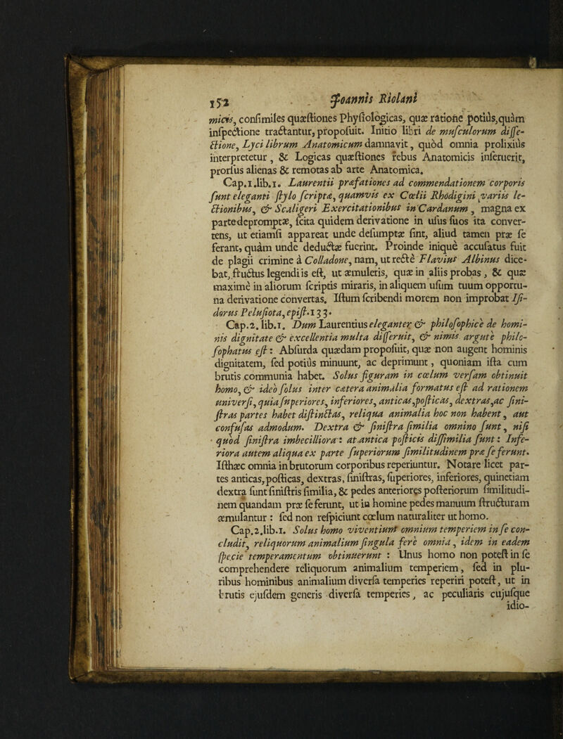 j52 tfodnriis RioUni micis, confimiles quaeftiones Phyfiolbgicas, quae ratione potiils}quam infpecbione tradantur, propofuit. Initio libri de mufcui orum aijfe- Ilione, Lyci librum Anatomicum damnavit, quod omnia prolixius interpretetur, & Logicas quaeftiones rebus Anatomicis inferuerit, prorfus alienas & remotas ab arte Anatomica. Cap.i.lib.i. Laurentii prafationes ad commendationem corporis funt eleganti fiylo Jcripta, quamvis ex Coelii Rhodigini yrariis le- Hionibus, & S caliger i Exercitationibus inCardanum , magna ex parte depromptae, {cita quidem derivatione in ulus Tuos ita conver¬ tens, ut etiamfi appareat unde defumptae fint, aliud tamen prae (e ferant, quam unde dedu&as fuerint. Proinde inique accufatus fuit de plagii crimine a Colladone, nam, ut re&e Flavius Albinus dice¬ bat, ftu&us legendi is eft, ut aemuleris, qua? in aliis probas, & que maxime in aliorum {criptis miraris, in aliquem ufum tuum opportu¬ na derivatione convertas. Iftum feribendi morem non improbat Ifi- dorus Pelujiota, epifi.i 33. Cap.2,lib.i. Dum Laurentius eleganter & philofophice de homi¬ nis dignitate & excellentia multa di feruit, & nimis argute phile- fophatus efi: Abfurda quaedam propofuit, quae non augent hominis dignitatem, fed potius minuunt, ac deprimunt, quoniam ifta cum brutis communia habet. Solus figuram in coelum verfiam obtinuit homo, & ideo fiolus inter c<at er a animalia formatus efi ad rationem univerfi, quia fnperiores, inferiores, anticas,pofiicas, dextras,ac fini- firas partes habet difiinBas, reliqua animalia hoc non habent, aut confufas admodum. Dextra & finiftrafimilia omnino funt, nifi * quod finifira imbecilliora ' at.antica pofiicis difiimilia funt: Infe¬ riora autem aliqua ex parte fuperiorum fimilitudinem pra feferunt» Ifthaec omnia in brutorum corporibus reperiuntur. Notare licet par¬ tes anticas,pofticas, dextras, finiftras, fuperiores, inferiores, quinetiam dextra funt finiftris fimilia, & pedes anteriores pofteriorum fimilitudi¬ nem quandam pree fe ferunt, ut in homine pedes manuum flru6turam aemulantur : fed non refpiciunt ccelum naturaliter ut homo. Cap.z.lib.i. Solus homo viventiurrt omnium temperiem in fe con¬ cludit, reliquorum animalium fingula fere omnia, idem in eadem fpe.cie temperamentum obtinuerunt 1 Unus homo non potefl: in fe comprehendere reliquorum animalium temperiem, fed in plu¬ ribus hominibus animalium diverfa temperies reperiri poteft, ut in brutis ejufdem generis diverfa temperies, ac peculiaris cujufque idio-