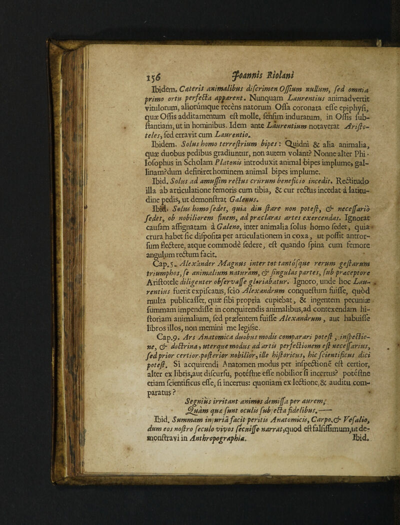 tyo&nnis Riolrn Ibidem* Cat er is animalibus di [crimen OJJium nullum, fed omnia primo ortu perfett a apparent« Nunquam Laurentius animadvertit vitulorum, aliorumque recens natorum Offa coronata effe epiphyfi, quas Olfis additamentum eft molle, fenfim induratum, inOlfisfub- ftantiam, ut in hominibus. Idem ante Laurentium notaverat Arifto- telesy fed erravit cum Laurentio* Ibidem. Solus homo terrefirium bipes i Quidni & alia animalia, quae duobus pedibus gradiuntur, non autem volant? Nonne alter Phi • lofophus in Scholam Platonis introduxit animal bipes implume, gal¬ linam? dum definiret hominem animal bipes implume. Ibid. Solus ad amujftm rettus crurum beneficio incedit. Redfitudo illa ab articulatione femoris cum tibia, & cur redftis incedat a latitu¬ dine pedis, ut demonftrat Galenus. Ibid* Solus homo fedet, quia diu fi are non potefi9 & neceffarib fedet, ob nobiliorem finem, ad prae lar as artes exercendas. Ignorat caufam aflignatam a Galeno, inter animalia folus homo fedet, quia crura habet fic diipofitaper articulationem in coxa, ut poffit antror- fumfiedlere, atque commode (edere, eft quando (pina cum femore angulum redfcum facit. Cap.5* Alexander Magnus inter tot tanto f que rerum gefiarum triumphos, fe animalium naturam, fingulas partes, fub praceptore Ariftotele diligenter obferva jfe gloriabatur» Ignoro, unde hoc Lau~ . rentius fuerit expifeatus, (cio Alexandrum conqueftum fiiiffe, quod multa publicaflet, quas fibi propria cupiebat, & ingentem pecuniae fummam impendiffe in conquirendis animalibus,ad contexendam hi- ftoriam animalium, fed praslentem fuiffe Alexandrum, aut habuifle libros illos, non memini me legiise. Cap.p. Ars Anatomica duobus modis comparari pote fi, Jnjpeftic- ne, & doftrina, uterque modusad artis perfectionem eft nece fartus, fed prior certior pofterior nobilior [ille hift oricus, hic fidenti ficus dici pote fi. Si acquirendi Anatomenmodusper infpe&ione eft certior, alter ex libris,aut difcurfu, poteftne efle nobilior fi incertus? poteftne etiam fcientificus effe, fi incertus: quoniam ex le6tione;& auditu com¬ paratu? ? Segnius irritant animos demiffa per aurem*. fluam qua fiunt oculis fiubjeBa fidelibus*-—- Ibid. Summam inj uria facit peritis Anatomicis, Carpo^& Vefalio, dum eos noflro f e culo vivos fecuiffe narrat^ quod eftfalfiffimum,utde- sionftrayi in Anthropographia, Ibid*