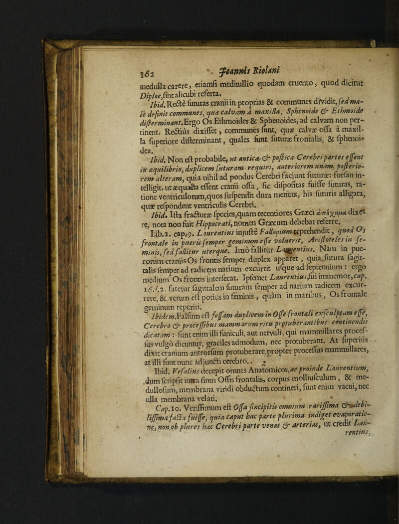 . tfotnris Kiotani medulla carere, etiamfi meditullio quodam cruento , quod dicitur Diploe fint alicubi referta. Ibid. Re&e futuras .cranii in proprias & communes diVidit,\edma- ic definit commune s, qua calvam a maxilla, Sphenoide & Lthmoide difterminant.Ergo Os Ethmoides & Sphenoides, ad calvam non per¬ tinent. Re&ius dixiffet, communes funt, qux calvae offa a maxil¬ la fuperiore difterminant, quales, funt luturae frontalis, & fphenoi- Ibid. Non eft probabile, ut antica* & poflica Cerebri partes effent in aquilibrio, duplicem futuram-requiri, anteriorem unam, pofierio- rem alteram, quia nihil ad pondus Cerebri faciunt futur*: forlan in- telligiti ut aequalia effent cranii offa, fic difpofttas fuiffe luturas^ ra¬ tione ventriculorum,quos lufpendit dura nieninx, his futuris alligata, quae recondent ventriculis Cerebri. Ibid. Ifta fradlurae fpecies,quam recentiores Grarci dornxnp* ^ixe- re, nota non £\x\x. Hippocrati, nomen Graecum debebat referre. Lib.2. capsg. Lwrentius injufte Fallopium reprehendit, quod Os frontale in pueris femper geminum effe voluerit, Arifloteles in fe¬ minis, fed fallitur uterque. Imo fallitur Laurentius. Nam in pue¬ rorum craniis Os frontis femper duplex apparet, quia.futura iagit- talis iemper ad radicem narium excurrit ufque ad feptennium . ergo medium Os frontis interfecat. Ipfemet Laurentius f\x\ imtnemor,c<*p. is.1.2. fatetur fagittalem futuram femper ad narium radicem excur¬ rere, 61 verum eft potius in feminis , quam in maribus, Os frontale geminum reperiri. . „ r . - : Ibidem.Faifum tfkfoffam duplicem in Ofe frontali exfculptam effe, Cerebro & proceffibus mammarum ritu protuberantibus continendis dicatam : funt enim illi funiculi, aut nervuli, qui mammillares procet• Ius vulgo dicuntur, graciles admodum, nec protuberant. At iapenus • dixit cranium antrorfum protuberare,propter proceftus mammillares, at illi lunt nunc adjunffi cerebro.. * Ibid. Vefalius decepit omnes Anatomicos,*? proinde Laurentium, dum fcripfit intra fimis Offis frontalis, corpus moltiufculum, & me- dulloium, membrana viridi obdubtum contineri, funt enim vacui, nec ulla membrana velati. ' * , , .. Cap. io. Veriffimum eft Offa [incipitis omnium rarijjima (Zrndebi- lijjimafatta fuiffe, qma caput hac parte plurima indiget evaporatio- ne< non ob piares hac Cerebri parte venas & arteriae, ut credit au ■ • r rentius,