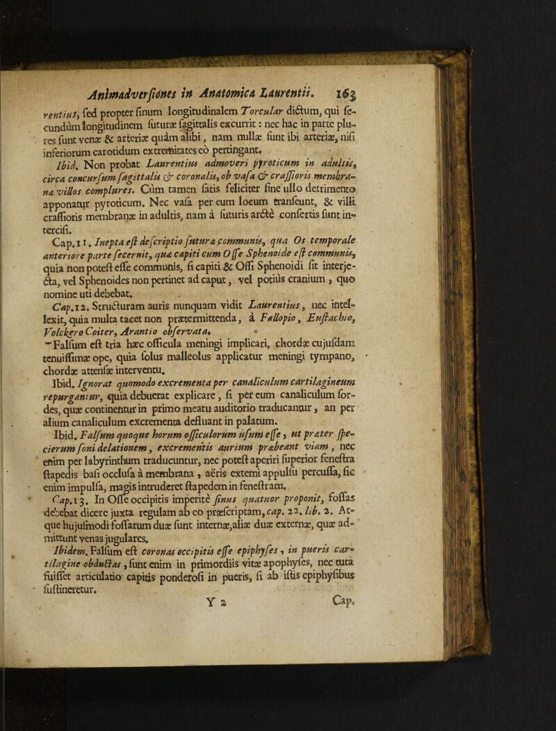 rentiuSy fed propter linum longitudinalem Torcular di£tum, qui fe¬ cundum longitudinem luturae fagittalis excurrit: nec hac in parte plu- res funt venae & arteriae quam alibi, nam nullae lunt ibi arteriae, nili inferiorum carotidum extremitates eo pertingant. Ibid, Non probat Laurentius admoveri pyroticum in adultis^ circa concurfum fagittalis & coronalis, ob vafa & crajfioris membra¬ na villos complures. Cum tamen fatis feliciter fine ullo detrimento apponatur pyroticum. Nec vafa per eum locum cranfeunt, & villi crafiioris membranas in adultis, nam a futuris arde confertis funt in¬ terdii. Cap.n. Inepta eft deferiptio futura .communis, qua Os temporale anteriore parte fecernit, qua capiti cum Ojfe Sphenoide eft communiss quia non poteftelfe communis, fi capiti &Ofli Sphenoidi fit interje¬ cta, vel Sphenoides non pertinet ad caput, vel potius cranium , quo nomine uti debebat. Cap. 12. Stru&uram auris nunquam vidit Laurentius, nec intel¬ lexit, quia multa tacet non praetermittenda, a Fallopio, Euflacbio, VolckeroCoiter, Arantio obfervata♦ Falfum eft tria haec ofiicula meningi implicari, chordae cujulclam tenuiflimae ope, quia folus malleolus applicatur meningi tympano, chordae attenfae interventu. Ibid. Ignorat quomodo excrementa per canaliculum cartilagineum repurgantur, quia debuerat explicare, li per eum canaliculum for- des, quae continentur in primo meatu auditorio traducantur, an per alium canaliculum excrementa defluant in palatum. Ibid. Falfum quoque horum ojftculorum ufum ejfe, ut prater Jpe- cierum foni delationem, excrementis aurium prabeant viam , nec enim per labyrinthum traducuntur, nec poteft aperiri fuperior feneftra ftapedis bafi occlufa a membrana , aeris externi appulfu percuffa, fic enim impulfa, magis intruderet ftapedemin feneftram. Cap. 13. I11 Ofleoccipitis imperite finus quatuor proponit, foflas debebat dicere juxta regulam ab eo praeferiptam, cap. 22. lib. 2. At¬ que hujulmodi foffarum duae funt internae,aliae duae externae, quae ad¬ mittunt venas jugulares. Ibidem, Falfum efl: coronas occipitis ejfe epiphjfes , in pueris car~ tilagine obdulias , funt enim in primordiis vitae apophyfes, nec tuta lui flet articulatio capias ponderofi in pueris, li ab iftis epiphyfibus luftineretur. . - ■ - : Y s Capo ✓