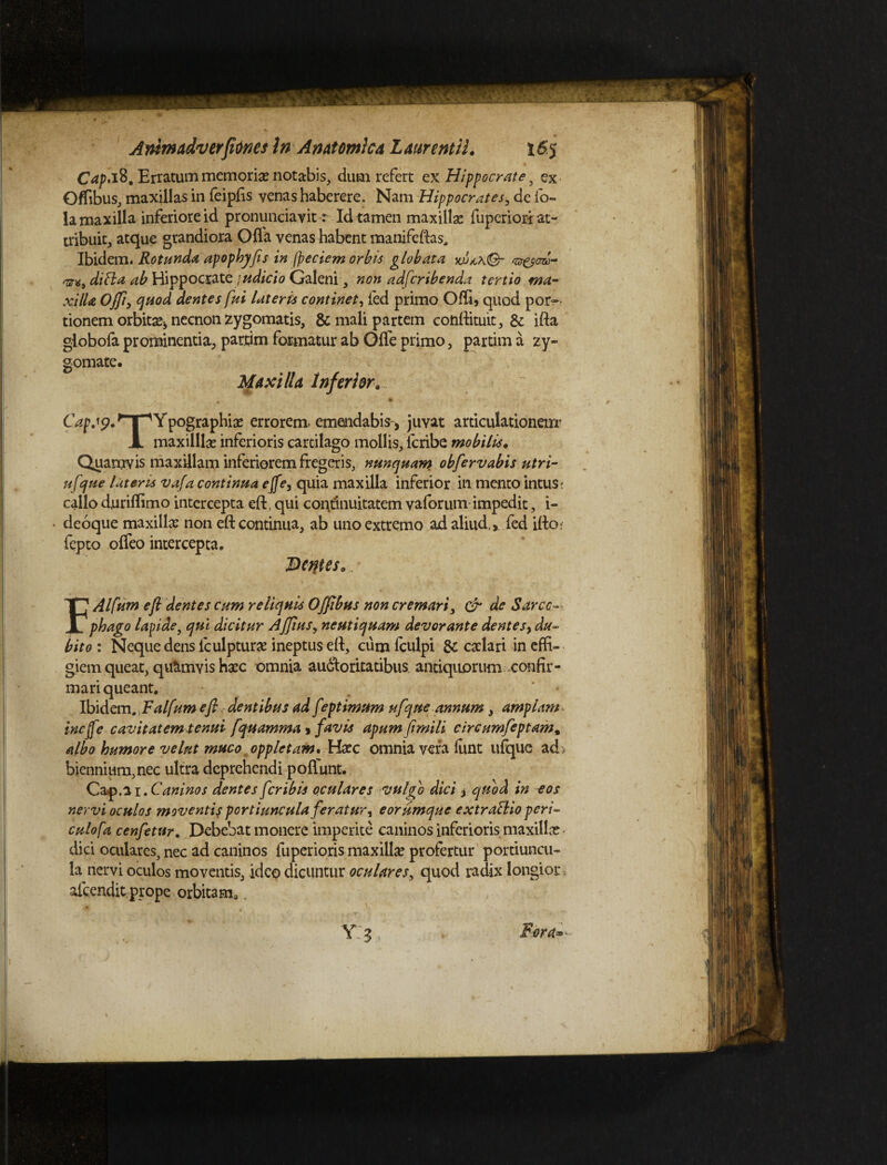 C^.iS. Erratum memorias notabis, dum refert ex Hippocrate 5 ex Offibus, maxillas in feipfis venas haberere. Nam Hippocrates, de fo- la maxilla inferiore id pronunciavit: Id tamen maxillas fuperiori at¬ tribuit, atque grandiora Offa venas habent manifeftas. Ibidem. Rotunda, apophyfis in (peciem orbis globata di fla ab Hippocrate judicio Galeni, non adfcribenda tertio ma¬ xilla Offi, quod dentes fui lateris continet, fed primo Offi5 quod por¬ tionem orbitas* necnon zygomatis, & mali partem conftituit, Sc ifta globofa prominentia, partim formatur ab Gffe primo, partim a zy- gomate. Maxilla Inferior... ~ . # *:•- Cap.19. 'T“'Ypographias errorem- emendabis , juvat articulationem' A maxilllae inferioris cartilago mollis, icribe mobilis. Quamvis maxillam inferiorem fregeris, nunquam obfervabis utri- ufque luteris vafa continua ejfe, quia maxilla inferior in mento intus; callo duriffimo intercepta eft, qui continuitatem vaforum impedit, i- • deoque maxilla? non eft continua, ab uno extremo ad aliud. >. fed ifto* fepto offeo intercepta. Ddftes. .* FAlfum efi dentes cum reliquis Offibus non cremari, & de Sarco¬ phago lapide, qui dicitur Ajfiusy neutiquam devorante dentesy du¬ bito : Neque dens fculpturas ineptus eft, cum iculpi &c caelari in effi¬ giem queat, quamvis haec omnia auctoritatibus antiquorum -confir¬ mari queant. Ibidem.,Falfum efi dentibus ad f eptimum ufque annum, amplam - incjfe cavitatem tenui fquamma > favis apum fimili circumfeptam9 albo humore velut muco oppIctam, \tetc omnia vera fune ufque ad> biennium, nec ultra deprehendi pofiunt. C&p.ii.Caninos dentes feribis oculares vulgo dici y quod in eos nervi oculos moventis portiuncula feratur, eorumque extraflioperi¬ culo fa cenfetvr. Debebat monere imperite caninos inferioris maxilla? dici oculares, nec ad caninos fuperioris maxillas profertur portiuncu¬ la nervi oculos moventis, ideo dicuntur oculares, quod radix longior aicendit prope orbitam,.
