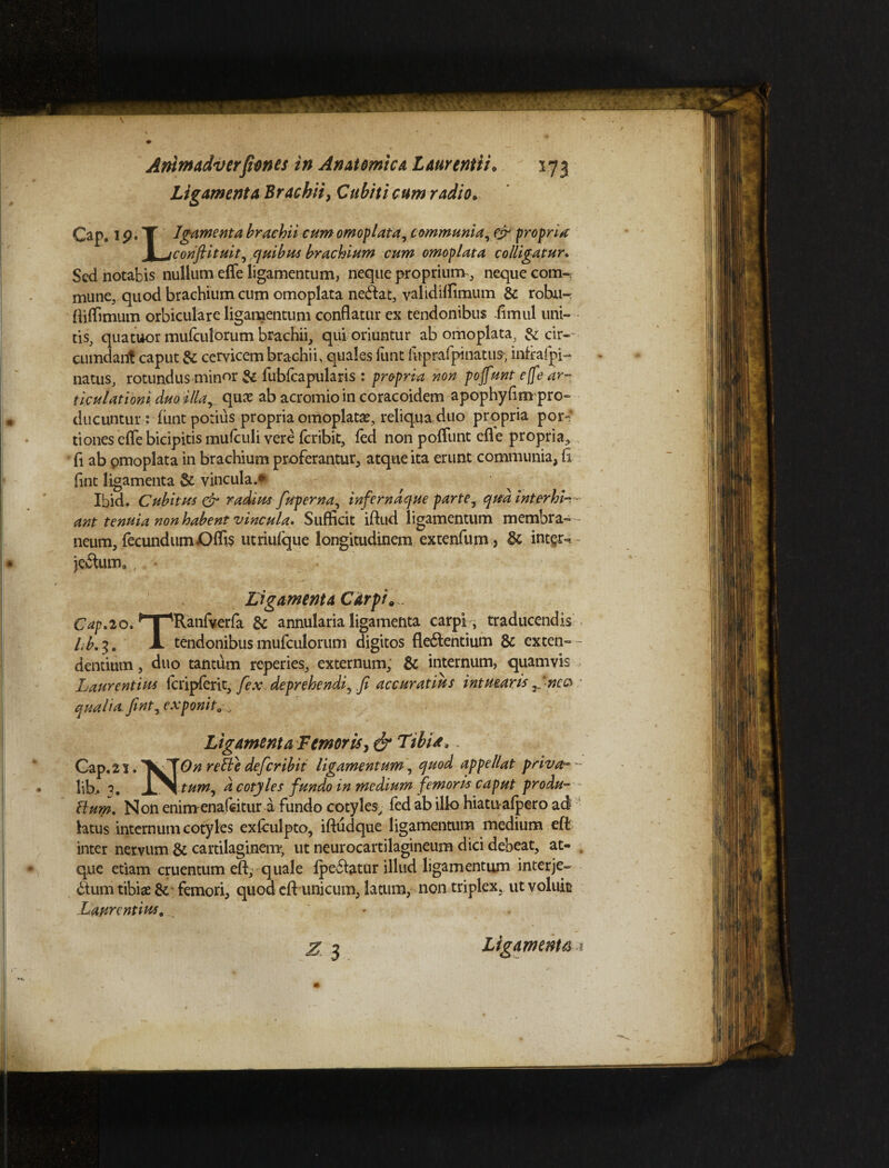 Ligamenta Brachii, Cubiti cum radio* Cap. 1 p. T Igamenta brachii cum omoplata, communia, & propria 1 jmviftituit3 quibus brachium cum omoplata colligatur. Sed notabis nullum effe ligamentum, neque proprium, neque com~. mune, quod brachium cum omoplata neddat, yalidiffimum & robu-: ftilTimum orbiculare ligamentum conflatur ex tendonibus fimul uni¬ tis, qua tuor mutulorum brachii, qui oriuntur ab omoplata, & cir¬ cumdant caput & cervicem brachii, quales funt iuprafpinatus; infrafpi- natus, rotundus minor & fubfcapularis : propria non pojfunt effe ar¬ ticulationi duo illay quae ab acromio in coracoidem apophyfim pro¬ ducuntur: fiint potius propria omoplata?, reliqua,duo propria por~' tiones effe bicipitis mufculi vere feribit, fed non poliunt cfle propria, • ii ab pmoplata in brachium proferantur, atque ita erunt communia, fi fint ligamenta & vincula.* Ibid, Cubitui & radius fuperna, inferndque parte , qud inter hi- - ant tenuia non habent vincula. Sufficit iftud ligamentum membra-- neum, fecundum Offis utriufque longitudinem extenfum, & inter-. je£tum0 f • Ligamenta Carpi*. Cap.20. ,*T-'Ranfverfa & annularia ligamenta carpi , traducendis l,b.^. X tendonibus mufculorum digitos fle£fentium & exten- - dentium, duo tantum reperies, externum, & internum, quamvis Laurentius icripferit, [ex deprehendi, Ji accuratius intuearis y,'nc& qualia,fint^ ex ponit 0.. Ligamenta Femor is Tibia, Cap.2 r. ''VT On reFle defer ibit ligamentum, quod appellat priva- lib.. 7. tum, d cotyles fundo in medium femoris caput produ- Flum. Non enimenafeitur a fundo cotyles, fed ab illo hiatuafpero ad htus internum cotyles exfculpto, iftudque ligamentum medium efi inter nervum & cartilaginem; ut neurocartilagineum dici debeat, at- , que etiam cruentum efb, quale fpe£latur illud ligamentum interje» ddum tibiae & femori, quod cfl: unicum, latum, non triplex, ut voluk Laurentius, ^ Z 3 Ligamenta.?