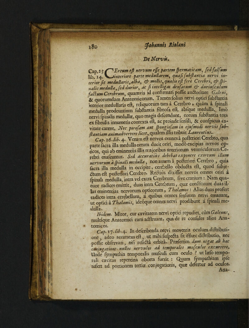 i8o tyohtnnh Rfolani De tfervit* Cap.1'3 eft nervum ejfe partemjpermaticam, fedfalfvm lib. 14. \*jinteriore parte medullarem, quafi fubftantia nervi in- terior jit medullaris yalb a y & mollis, qua lis eft fere Cerebri, & /pi¬ nalis medullafed durior, ac fi intelligas denfiatum & duriufculum fattum Cerebrum, quamvis id confirmari poflit au&oritate Galeni, & quorumdam Anatomicorum. Tamen folius nervi optici fubftantia interior medullaris eft, reliquorum tam a Cerebro * quam a fpinali medulla prodeuntium fubftantia fibrofa eft, abfque medulla. Imo nervi (pinalis medullae, quo magis defcendunt, eorum iubftantia tota ex fibrulis innumeris contexta eft, ac proinde fentili, & conipicua ca¬ vitate carent*. Nec porofiam aut jpongiofam in ejufmodi nervis fub- ftantiam animadvertere /^ qualem illis tribuit Laurentius.. Cap. 16. lib. 4. Verum eft nervos omnes a pofteriori Cerebro, qua parte facra illa medulla ortum ducit oriri, modo excipias nervos op¬ ticos, qui ab eminentiis illis majoribus anteriorum ventriculorum Ce¬ rebri enafcuntur. Sed accuratius debebat exponere exortum illum nervorum d Spinali medulla, non autem a pofteriori Cerebro , quia facra illa medulla in occipite, cerebello obdu&a eft, quod fubje- &um eft pofteriori Cerebro. Re&iiis dixiffet nervos omnes oriri a fpinali medulla, intra vel extra Cerebrum, fivc cranium: Namqua- tuor radices emittit, duas intra Cereorum, qua? conftituunt duasiL- las eminentias nervorum opticorum, Thalamos 1 Alias duas profert radices intra cerebellum, a quibus omnes fenfuum nervi emanant, # ut optici a Thalamis, ideoque omnes nervi prodibunt a fpinali me¬ dulla, • Ibidem* Miror, cur cavitatem nervi optici repudiet, cum Galenus, multique Anatomici eam adfiruant, qua de re confides alios Ana¬ tomicos. . . Cap* 17 >lib* 4. I11 delcribenda netvi moventis oculum diitributi- onc , adeo accuratus eft, ut mihi fu(pe<5la fit ifthacc diftributio, nec poftit oblervari, nifi refe&a orbita.-Prrfertim Jum. negat ab hac conjugatione- nullos nervulos ad temporales mu/culos excurrere. Unde fympathia temporalis mulculi cum oculo f ut lacio tempo¬ rali caecitas repentina oborta fuerit : Quum (ympathiam ipie refert ad portionem tertiae, conjugationis, quae defertur ad oculos. Atta-