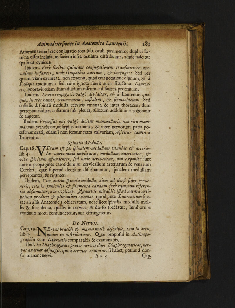 Attamen tertia hxc conjugatio tota fub oculi pavimento, duplici la¬ mina oflea inclufa, in faciem infra oculum diftribuitur, unde nalcitur fpafmus cynicus-. Ibidem. Vere feribit quintam conjugationem tranfmittere ner- vulum in fauces y unde fympathia aurium , & larjngis : Sed per quam viam excurrat, non exponit, quod erat notatione dignum, & a Fallopio traditum : fed cum ignota fuerit auris ftru&ura Lauren* nos ignoravit etiam iffum du&urn odeum ad fauces proteiafum. Ibidem. Sexta conjugatio vulgo dividitur, d Laurentio quo- quer in tres ramos, recurrentem , coflalem, & flomachicum. Sed coftalis a fpinali medulla cervicis emanat, & intra thoracem dum perreptat radices codarum fub pleura, aliorum addditione roboratur & augetur. Ibidem. Proce (fus qui vulgo dicitur mammillaris, non ritu mam¬ marum protuberat,ut faepius meminit, & inter nervorum paria po- ted numerari, etiavnfi non feratur extra calvariam, rejicitur tamen d Laurentio. Spinalis Medulla. Cap.lBfT fErum eft per {pinalem* medullam venulas & arter io* lib.4. V las varia modo implicatas, medullam nutrientes , & vita fpiritum affundentes, fed unde deriventur,^ non exponit: lunt autem propagines carotidum Sc cervicalium arteriarum Sc venarum Cerebri, quae fuperne deorfum diftribuuntur, Ipinalem medullam perreptantes, Sc rigantes. Ibidem. Cur autem finalis medulla, cum ad dorfi fines perve¬ nerit, tota in funiculos & filamenta caudam fere equinam refer en- tia ahfumatur,. non explicat* Quamvis mirabile iftud natura arti¬ ficium pradicet & plurimum extollat, quodjmte Laurentium fue¬ rat ab aliis Anatomicis obfervatum, ne Icilicet fpinalis medulla mol¬ lis Sc fucculenta, qualis in cervice, Sc dorlo ipedfatur, lumborum continuo motu contunderetur, aut effringeretur. . De Nervis. £ia.p,i9‘'^^YErvos brachii & manus mate de feribit, tam in ortu5 lib.4. IN quam* in difiributione* Quae propofui in Anthropo- graphia cum Laurentio comparabis Sc examinabis. „ Ibid. In Diaphragmate prater nervos duos Diaphragmaticos, ner¬ vos quatuor adjungit, qui d cervice oriuntur, fi habet, potius a dor- fo manant nervi.. A a 3 Cap.