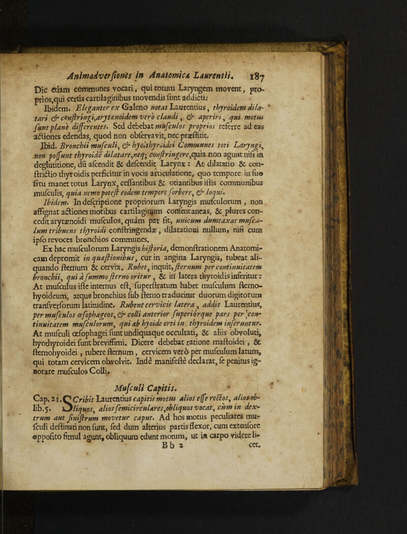 n Anlmadvtrfloncs in Anatomica Laurentii* 187 Dic ttiam communes vocari, qui totum Laryngem movent, pro¬ prios,qui certis cartilaginibus movendis funt addicti; Ibidem. Eleganter ex Galeno notat Laurentius, thyroidem dila¬ tari & confiringi,aryfan6idem vero claudi, & aperiri, qui motus funt plane differentes. Sed debebat mufculos proprios referre adeas a&iones edendas, quod non obfervavit, nec prseftirit. Jbid. Bronchii mufculi, & hjolthyruidei Communes toti Laryngi, non poffunt thyroide dii at are,ne q^ confringere, quia non agunt nifi in deglutitione, du afeendit & defeendit Larynx : At dilatatio & con- ftri&io thyroidis perficitur in vocis articulatione, quo tempore in fu© fi tu manet totus Larynx, cefiantibus 8c otiantibus iftis communibus mufculis, quia nemo potefl eodem tempore [orber e, & loqui. Ibidem. I11 deferiptione propriorum Laryngis mufculorum , non afiignat adtiones motibus cartilaginem cotflent ancas, 8c plures con¬ cedit aryta^noidi mufculos, quam par fit, unicum dumtaxat mufe*- lum tribuens thyroidi conftringendae, dilatationi nullum, nifi cum ipfo revoces bronchios communes. Ex hac mufculorum Laryngis biforia, demonftrationem Anatomi¬ cam depromit in qmfliombus, cur in angina Laryngis, rubeat ali» quando fternum & cervix. Rubet, inquit, flernum per continuitatem bronchii, qui d fummo fterno oritur, & iri latera thyroidis interitur 2 At mufculus ifle internus eft, fuperftratum habet mufculum fterno- hyoideum, atque bronchius fub fterno traducitur duorum digitorum tranfverforum latitudine. Rubent cervicis latera, addit Laurentius, per mufculos cefophageos, & colli anterior fuperiorque pars per \cow* tinuitatem mufculorum, qui ab hyoide orti in thyroidem inferuntur. At mufculi oefophagei funt uridiquaque occultati, & aliis obvoluti* hyothyroidei funt breviffimi. Dicere debebat ratione maftoidei, 6c fternohyoidei, rubere fternum, cervicem vero per mufculum latum* qui totam cervicem obvolvit. Inde manifefte declarat, fe penitus ig° nor are mufculos Colli,. Mufculi Capitis. Cap. lu&Cribit Laurentius capitis motus alios e fe reElos, alios ob^ lib.5. k^liquos, alios femicirculares,obliquos vocat, cum in dex¬ trum aut fmiflrum movetur caput. Ad hos motus peculiares mu- fculi deftinati non funt, fed dum alterius partis flexor, cum extenfore ©ppofito fimul agunt* obliquum edunt motum, ut in carpo videre li- Bb s ect. \