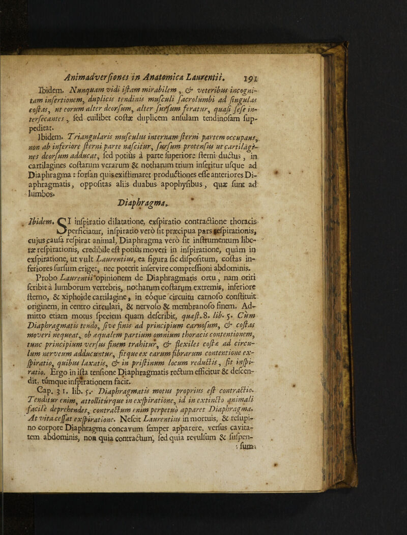 Ibidem. Nunquam vidi i fiam mirabilem & veteribus incogni¬ tam infertionem, duplicis tendinis muficuli facrolumbi ad fingat as eofias, ut eorum alter deorfum, alter furfum feratur, quafi fefein- terfecantes, fed cuilibet cote duplicem aniuiam tendinolam fup- peditat. ] bidem. Triangularis mufculus internam fierni partem occupans, non ab inferiore fierni parte nafcitur, furfum protenfus ut cartilagi¬ nes deorfum adducat, led potius a parte fuperiore derni dudtus, in cartilagines codarum verarum & notharum trium infertur ufque ad Diaphragma: forfan quis ex illimaret produdliones efife anteriores Di¬ aphragmatis , oppofitas aliis duabus apophyfibus, qua? funt ad ^ lumbos» Diaphragma. Ibidem. Q|I infpiratio dilatatione, exfpiratio contradlione thoracis i3perficiatur, infpiratio vero fit praecipua pars felpirationis, cujus caufa refpirat animal. Diaphragma vero fit inftrumentum libe¬ rae relpirationis, credibile eft potius moveri in infpiratione, quam in exfpiratione, ut vult Laurentius, ea figura ficdifpofitum, codas in¬ feriores furfum eriget, nec poterit infervire compreffioni abdominis. Probo Laurentii ‘opinionem de Diaphragmatis ortu, nam oriri fcribita lumborum vertebris, notharum codarum extremis, inferiore derno, & xiphoide cartilagine, in eoque circuitu carnolo condituit originem, in centro circulari, & nervofo & membranofo finem. Ad¬ mitto etiam motus fpeciem quam delcribit, quafi. 8. lib> 5. Cum Diaphragmatis tendo, five finis ad principium camofum, & cofias moveri nequeat, ob aqualem partium omnium thoracis contentionem, tunc principium verfus finem trahitur, & flexiles cofia ad circu¬ lum 'ner v eum adducuntur, fit que ex earumfibrarum contentione ex¬ fpiratio, quibus laxatis, & in prifiinum locum r edulii is, fit infpi¬ ratio. Ergo in ida tenfione Diaphragmatis redlum efficitur & defcen- dit, tumque infpirationem facit. Cap. 3 1. Hb. jv Diaphragmatis motus proprius efi contractio* Tenditur enim, attolliturque in exfpiratione, id in extinflo qnitnali facile deprehendes, contrarium enim perpetuo apparet Diaphragma* At vita ce fiat exfpiratione. Nelcit Laurentius in mortuis, Sc refupi- no corpore Diaphragma concavum iemper apparere, verfus cavita¬ tem abdominis, noa quia contradlum, fed quia revullum & fufpen- fumi