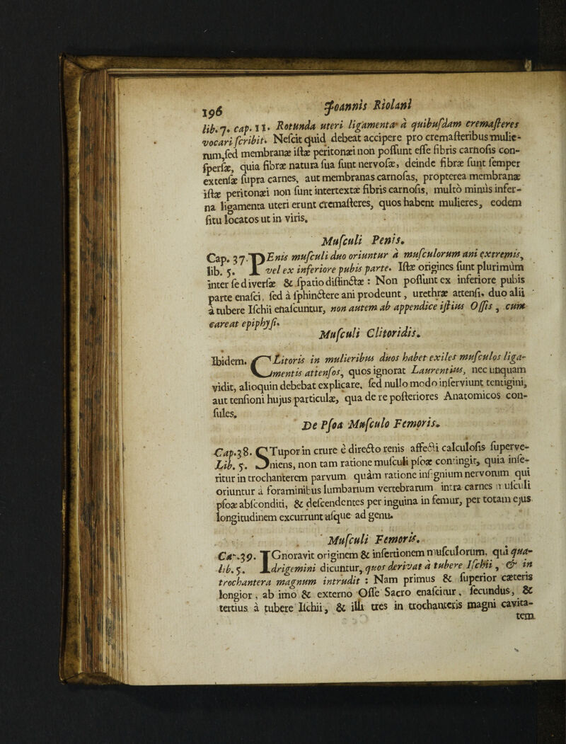 iptf lib» 7* cap* XI» Rotunda uteri ligamenta- d quibufdam cremafleres vocari fcribiti Nefckquid debeat accipere procremafteribusmulic- nim fed membranae illae peritonaei non poffunt effe fibris carnofis con- fperiae, quia fibrae natura fuafunt nervofae, deinde fibrae funt femper extenfe fupra carnes, aut membranas carnofas, propterea membranae iftae peritonaei non funt intertextae fibris carnofis, multo minus infer¬ na libamenta uteri erunt crcmafteres, quos habent mulieres, eodem fitu locatos ut in viris. lib.5. JL vel ex inferiore pubis parte. Iftae origines funt plurimum inter fediverfae &.fpatiodiftin&ae: Non poflimtex inferiore pubis parte enafei, fed a fphinbtere ani prodeunt, urethra? attenfi, duo alii a tubere Ifchii enafeuntur, non autem ab appendice ifiius Offis , cum € are at epiphyf. Mufculi Clitoridis* Ibidem. Litor is in mulieribus duos habet exiles mufculos liga- 'mentis attenfos, quos ignorat Laurentius, nec unquam vidit, alioquin debebat explicare, fed nullo modo inlerviunt tentigini, aut tenfioni hujus particulae, quaderepofteriores Anatomicos con« 2) e Pfoa Mufculo Femoris. Cap.1%' CTuporin crure e direao renis aflfafti calculofis fuperve- Lib. 5. «Jniens, non tam ratione mulculi pibar contingit, quia inie- ritur in trochanterem parvum quam ratione infignium nervorum qui oriuntur a foraminibus lumbarium vertebrarum intra carnes ir uiculi pfoae ablconditi, & defeendentes per inguina in femur, per totam ejus longitudinem excurrunt uique ad genu. Mufculi Femoris. TGnoravit originem & mlcrtionem niuicmorum, qui quar hb. 5. \>drigemini dicunturrquos derivat d tubere Ifchii , & in trochanter a magnum intrudit : Nam primus &: fuperior caeceris longior, ab imo externo Ofle Sacro enafcicur, iecundus, 8C tertius a tubere lichii , 3c illi tres in trochanteris magni cavita-