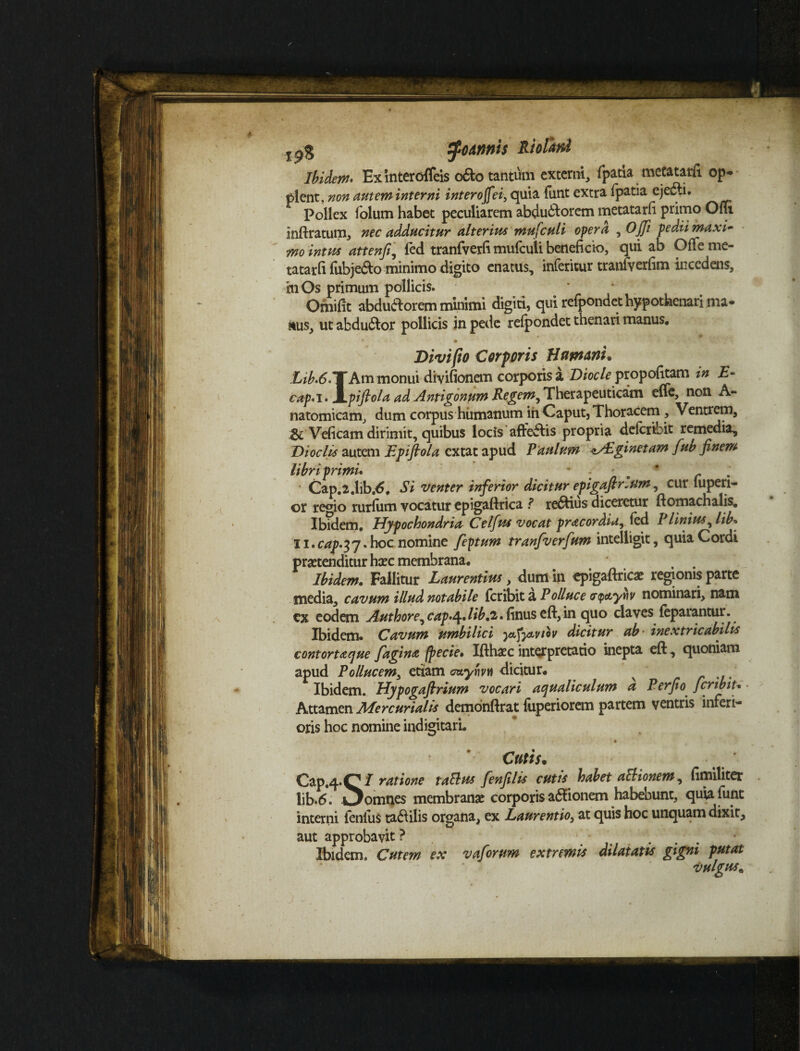 tfoAnnis Riofiwd Ibidem* Exinteroffeis o&o tantum externi, fpatia metatarft op- plent, non autem interni interojfei, quia funt extra fpatia ejedti. Pollex folum habet peculiarem abductorem metatarfi primo OfTi inft ratum, nec adducitur alterius mufculi opera , Ojji pedti maxi¬ mo intus attenfi, fed tranfverfi mufculi beneficio, qui ab Ofle me¬ tatarfi fubjedto minimo digito enatus, inferitur tranfverlim incedens, mOs primum pollicis. Ornifit abdufrorem minimi digiti, qui refpondet hypothenari ma- stus, ut abdu&or pollicis in pede refpondet thenari manus, • • Divi fio Corporis Humani. Xi^.d.TAm monui divifionem corporis a Diocle propofitam in E~ cap'i> l^pifiola ad Antigonum Regem, Therapeuticam effe, non A- natomicam, dum corpus humanum ih Caput, Thoracem, Ventrem, Veficam dirimit, quibus locis aftefiis propria deferibit remedia^ Di ociis autem Epifiola extat apud Panium ^yhginetam fub finem libri primi* *:. * r * Cap.2.lib.d, Si venter inferior dicitur epigafir.um, cur fupen- or regio rurfum vocatur cpigaftrica ? regius diceretur ftomachalis. Ibidem. Hypochondria Celfius vocat pracordia, fed I Unius, lib* 11. cap.yy. hoc nomine feptum tranfverfium intelligit, quia Cordi protenditur hoc membrana. , . Ibidem. Fallitur Laurentius, dum in cpigaftrico regionis parte media, cavum illud notabile feribit a Polluce pipctyiiv nominari, nam cx eodem Authore^ cap*^.lib,2. finus eft, in quo claves feparantur. Ibidem* Cavum umbilici ^ctfyuviov dicitur ab- inextricabilis contorta que fagina (pecie. Ifthoc interpretatio inepta eft, quoniam apud Pollucem, etiam <pzynvw dicitur. x Ibidem. Hypogaftrium vocari aqualiculum a Perfio Jcrtbit* Attamen Mercurialis demonftrat fiiperiorem partem ventris inferi¬ oris hoc nomine indigitarL ' . V . ' - . ' ■ • Cutis. Cap.4*C/ ratione talius fenfilis cutis habet aEHonem, fimiliter lib.6. omnes membrano corporis asionem habebunt, quia funt interni fenfus tadiilis organa, ex Laurentio, at quis hoc unquam dixit, aut approbavit ? Ibidem. Cutem ex vaforum extremis dilatatis gigni putat vulgus„