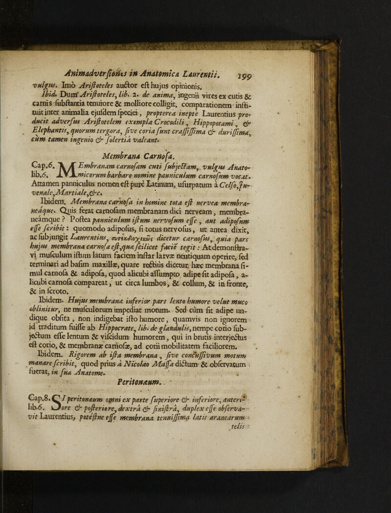 •vulgus* Imo Ariftoteks au&or efi hujus opinionis. Ibid* Dum Arifioteles, lib* 2» de anima, ingenii vires ex cutis $c carnis fubftantia tenuiore & molliore colligit, comparationem infii- tuit inter animalia ejuidem fpeciei, propterea inepte Laurentius pro¬ ducit adverfius Arifiotelem exempla Crocodili, Hippopotami & Elephantis y quorum tergora, fi ve coria fiunt crajjijfiima & durifiima cum tamen ingenio & fiolertid valeant. • * Membrana Carnofa. Cap.6. Jf Embranam carnofiam cuti fiubjeblam, vulgus Anato- lib.5. XSjLwicorum barbaro nomine panniculum carnofium vocat. Attamen panniculus nomen efi pure Latinum, ufurpatum a Celfio,fu- venale,Martiale,&c. Ibidem. Membrana carnofa in homine tota efi nervea membra- ne a que. Quis ferat carnofam membranam dici nerveam, membra- neamque ? Poftea panniculum ifium nervofium ejfe , aut adipofium e(fe ficribit: quomodo adipofus, fi totus nervofiis, ut antea dixit, ac lubjiingit Laurentius, ovvskAoxhuos dicetur carnofius, quia pars hujus membrana, carnofia e fi,qua fici licet facie tegit: Atdemonfira- vi mufculum ifium latum faciem infiar larva? neutiquam operire, fed terminari ad bafim maxilla?, quare reftius dicetur: hxc membrana fi- mul carnofa & adipofa, quod alicubi affumpto adipe fit adipofa, a- licubicarnofa compareat, ut circa lumbos, & collum, & in fronte, & in feroto. Ibidem. Hujus membrana inferior pars lento humore velut muco oblinitur, ne mufculorum impediat motum. Sed cum fit adipe un¬ dique obfita, non indigebat ifto humore, quamvis non ignorem ■ id traditum fuiffe ab Hippocrate, lib. de glandulis, nempe corio fub- je&um eflelentum & vifeidum humorem, qui in brutis interje&us efi corio, & membrana? carnofa?, ad corii mobilitatem faciliorem. Ibidem. Rigorem ab ifta membrana, five concuffivum motum manare ficribit, quod prius d Nicolao Maffa dufium & obfervatum ; fuerat, in fiua Anatome* , Peritoneum. • - ,  * • Cap.8.0 / perit onaum otnni ex parte fiuperiore & inferiore, anten* 3ib.6. \Jore & pofieriore, dextra & finifird, duplex ejfe obferva~~ vit Laurentius, pote'fine ejfe membrana tenuijfima latis aranearum telis '•