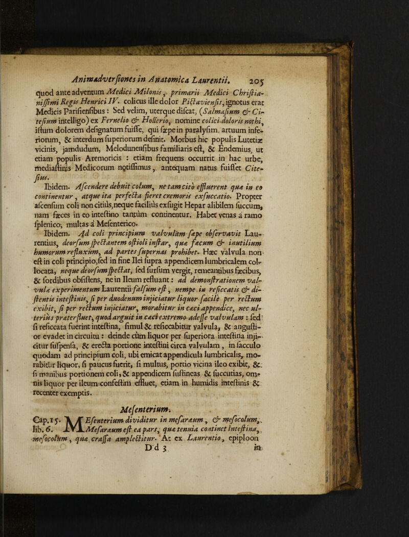 quod ante adventum Medici Milonis-primarii Medici Chriftia- nififimi Regis Henrici IV> colicus ille dolor Piftavienfis, ignotus erat Medicis parifienfibus: Sed velim, uterque dilcat, (Salmafium & CiW te fiam intelligo)ex Feme lio & Hollerio, nomine colici dolori^s nothi, iftutn dolorem defignatum fiuifle, qui fepein paralyfim. artuum infe¬ riorum, & interdum fuperiorum definit. Morbus hic populis Lutetiae vicinis, jamdudum, Melodunenfibus familiaris eft, & Endemius, ut etiam populis Aremoricis : etiam frequens occurrit in hac urbe, mediaftinis Medicorum nptiflSmus, antequam natus fuiffet Cite- fias. Ibidem. Afcendere debuit colum, ne tam cito effluerent qua in eo continentur, atque ita perfetta fieret cremoris exfiuccatio. Propter alcenfum coli non citius, neque facilius ex fugit Hepar alibilem luccum, nam faeces in eo inteftino tantum continentur. Habet venas a ramo fplenico, multas a Melenterico* Ibidem. Ad coli principium valvulam [ape obfiervavit Lau¬ rentius, deorfium jpeffantem ofiioli infiar, qua facum & inutilium humorum refluxum, ad partes fuger nas prohibet. Haec valvula non eft in coli principio/ed in fine Ilei fupra appendicem lumbricalem cok* locata, neque deorfiumJpettat, led furfum vergit, remeantibus faecibus, & fordibus oblidens, ne in Ileum refluant: ad demonftrationem val¬ vula experimentum Laurentii fdlfium eft, nempe in reficcatis & di- flentis i nt eft inis, fi per duodenum inficiatur liquor facile per rellum exibit, fi per r ellum injiciatur, morabitur in caci appendice, nec ul¬ terius gr ater fluet quod arguit in caci extremoadejfe valvulam : led* li reficcata fuerint inteftina, limul & reliccabitur valvula, & angufti- or evadet in circuitu: deinde cum liquor per fuperiora inteftina inji¬ citur fufpenfa, & ere£la portione inteftini circa valv-ulam, in lacculo quodam ad principium coli, ubi emicat appendicula lumbricalis* mo¬ rabitur liquor, fi paucus fuerit, fi multus, portio vicina ileo exibit, &: fi manibus portionem coli,& appendicem fuftineas & fuccutias, onj- nis liquor per ileum confeftim effluet, etiam in humidis inteftinis & recenter exemptis. Mejenterium. Cap.l 5. AT Efienterium dividitur in mefiaraum , & mefiocolum Iib. 6, jy/jL Mefiaraum eft ea pars, qua tenuia continet inteftina3 mefiocolum, qua craffla ampleElitur. At ex Laurentio, epiploon D d 3 ’ m.