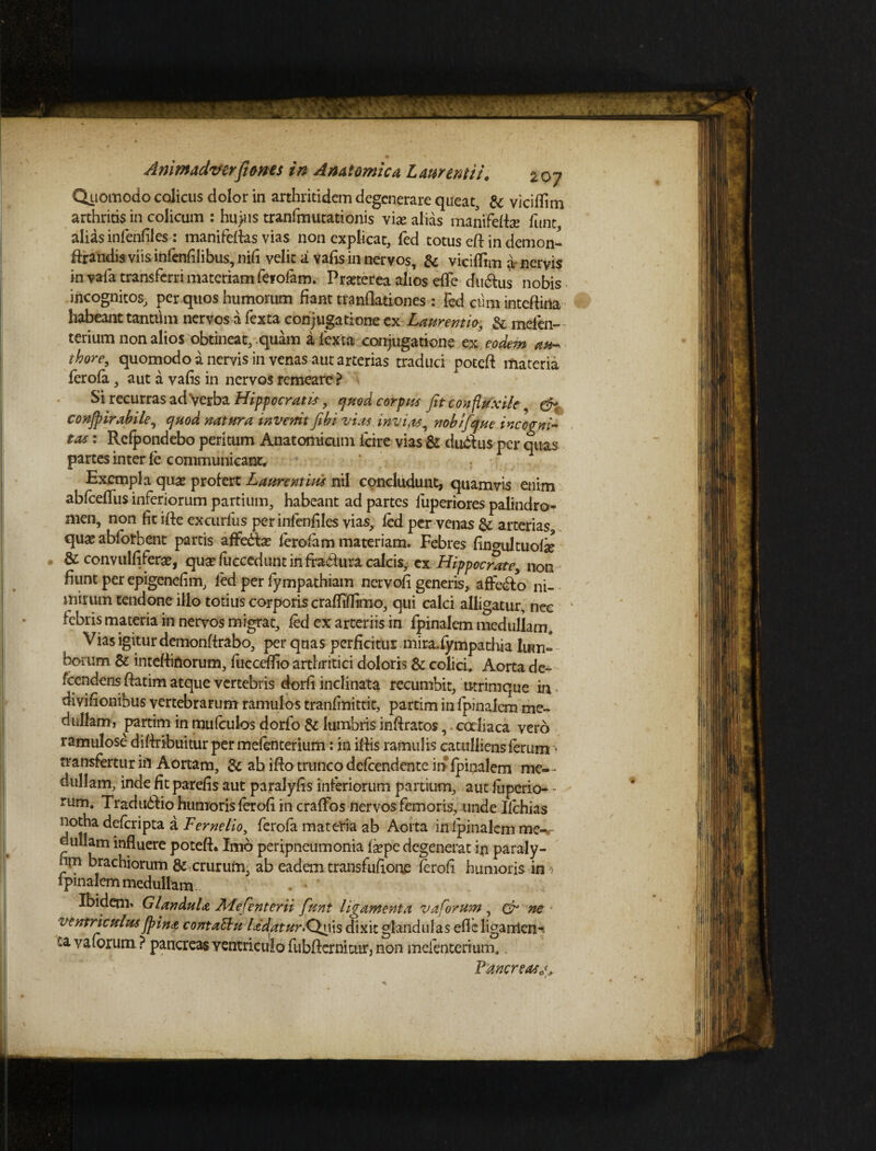 mJrliaSHNi A nimadver[tones i n A na t emica L attremi i. 207 Quomodo colicus dolor in arthritidem degenerare queat, & viciflim arthritis in colicum : hu>?is tranfmutationis vi^e alias manifelfe funt alias inlenfil es: manifeftas vias non explicat, fed totus elt in demon- ftrandis viis infenhlibus, nifi velit a vafis in nervos, & viciffim a nervis in vafa transferri materiam ferofam. Pmerea alios efle ditius nobis incognitos, per quos humorum fiant tranOationes : fed cum inteflirta habeant tantiim nervos a fexta conjugatione ex Laurentio, & mefen- terium non alios obtineat, quam a fexta conjugatione ex eodem au-> thore, quomodo a nervis in venas aut arterias traduci potefi materia ferola, aut a vafis in nervos remeare ? Si recurras ad Verba Hippocratis, quod corpus fitcoufluxile & conjpirabile, quod natura invenit fib i vim invuis, nobifque incogni- tm: Rcfpondebo peritum Anatomicum fcire vias & du&us-pcr quas partes inter le communicant. Exempla quas profert Laurentius nil concludunt, quamvis enim ablcelfus inferiorum partium, habeant ad partes fuperiores palindro- men, non fit ille excurlus per inlenfiles vias, led per venas & aiterias qua? abforbent partis affe&a? ferofam materiam. Febres lincrultuola? & convulfiferse, qua? luccedunt in firadxira calcis, cx Hippocrate, non fiunt per epigenefim, fed per fympathiam nervofi generis, affero ni¬ mirum lendone illo totius corporis craflifiimo, qui calci alligatur, nec febris materia in nervos migrat, fed ex arteriis in fpinalem medullam. Vias igitur demonftrabo, per quas perficitur mira.fympathia lum¬ borum & inteftidorum, fucceflio arthritici doloris &: colici. Aorta de- fcendens ftatim atque vertebris dorfi inclinata recumbit, utrimque in . divifionibus vertebrarum ramulos tranfmittit, partim in fpinalem me¬ dullam, partim in mufculos dorfo & lumbris inftratos, codiaca vero ramulose difiribuitur per mefenterium: in illis ramulis catulliens ferum transfertur ifl Aortam, & ab i fio trunco defcendente in fpinalem me¬ dullam, inde fit patefis aut paralyfis interiorum partium, aut fupcrio- - rum. Tradudtio humoris lerofi in cralfos nervos femoris, unde Ifchias notha delcripta a F eme lio, ferola materia ab Aorta in fpinalem me-r dullam influere poteft. Imo peripneumonia Isepe degenerat in paraly- nm brachiorum & crurum, ab eadem transfufione lerofi humoris in 1 pinalem medullam Ibidem* Glandula AFefenterii funt ligamenta v a forum , & ne ventriculus [pina contattu Udatur.Qnis dixit glandulas efleliganicit-* ‘.a valorum ? pancreas ventriculo fiiblterniair, non mefenterium.. Fmcreasj, t
