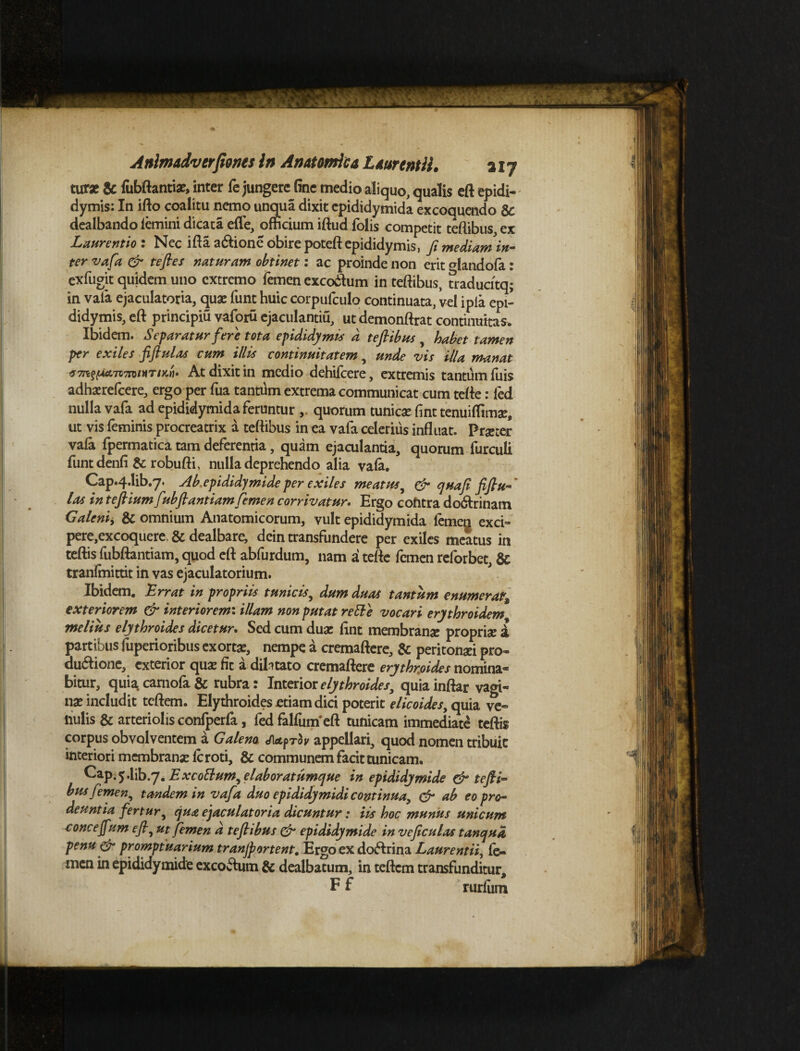 •> 4* Anhnadverfiones In Anatomica Laurentii. 2iy turz & fubftantiat, inter fe jungere fine medio aliquo, qualis eft epidi¬ dymis: In ifto coalitu nemo unqua dixit epididymida excoquendo & dealbando femini dicata efle, officium iftud folis competit teftibus, ex Laurentio : Nec ifta a&ione obire poteft epididymis, fi mediam in- ter vafa & tefles naturam obtinet: ac proinde non erit CTlandofa: exfugit quidem uno extremo femen exco&um in teftibus, tradudtq; in vafa ejaculatoria, qua: funt huic corpufculo continuata, vel ipia epi¬ didymis, eft principiu vaforu ejaculantiu, ut demonftrat continuitas. Ibidem. Separatur fere tota epididymis d teftibus , habet tamen per exiles fiftulas cum illis continuitatem, unde vis illa manat f7nz{Aa.7t7ninTtx,ri. At dixit in medio dehifcere, extremis tantum fuis adhaerefeere, ergo per fua tantum extrema communicat cum tefte: led nulla vafa ad epididymida feruntur , quorum tunicae fint tenuiflimac, ut vis feminis procreatrix a teftibus in ea vafa celerius influat. Praeter vafa fpermatica tam deferentia, quam ejaculantia, quorum furculi funtdenfi & robufti, nulla deprehendo alia vafa. Cap.4.1ib.y. Ab. epididymide per exiles meatus^ & qua fi fiftu- las in teftium fubftantiamfemen corrivatur. Ergo contra do<ftrinam Galeni, & omnium Anatomicorum, vult epididymida femeg exci- pere,excoquere, & dealbare, dcin transfundere per exiles meatus in teftis fubftantiam, quod eft abfurdum, nam a tefte femen reforbet, & tranfmitdt in vas ejaculatorium. Ibidem. Errat in propriis tunicis, dum duas tantum enumerat9 exteriorem & interiorem: illam non putat re EI e vocari erythroidem melius elythroides dicetur. Sed cum duae fint membranae propriae i partibus fuperioribus exortae, nempe a cremaftere, & peritonaei pro- du&ione, exterior qua: fit a dilatato cremaftere erythrfiides nomina® bitur, quia, camofa & rubra: Interior elythroides^ quiainftar vagi¬ nae includit teftem. Elythroides etiam dici poterit elicoides, quia ve¬ nulis & arteriolis confperla, fed falfum*eft tunicam immediate teftis corpus obvolventem a Galeno <Aetf>roy appellari, quod nomen tribuit interiori membranae feroti, & communem facit tunicam. Cap.j.lib.7. E xcottum, elaboratumque in epididymide & tefii™ bus femen, tandem in vafa duo epididymidi continua, & ab eo pro¬ deuntia fertur, qua ejaculatoria dicuntur: iis hoc munus unicum concejfum eft, ut femen d teftibus & epididymide in veficulas tanqua penu& promptuarium tranjportent. Ergo ex doftrina Laurentii, fe¬ men in epididymide excoftum & dealbatum, in teftem transfunditur, F f rurfiim