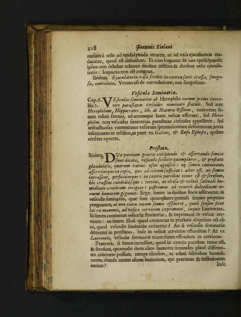 mrfum a tefte ad epididymida recurrit, ut ad vafa ejaculatoria tra¬ ducatur, quod eft abfurdum. Et cum loquatur de una epididymide; ipfam non debebat tribuere duobus teftibus & duobus vafis ejacula¬ toriis : loquutio non eft congrua. Ibidem* Ejaculatoria vafa feribit in exortu fati* craffa, fungo- Ca convoluta. Verum eft de conyolutione, non fungofitate. -7 7* 0 4 ^ Veficula Seminaria. Cap.<5.X J E ficulas feminarias ab Herophile earum primo inven- llb.7. V tore paraflatas cirfoides nominari fatu it. Sed ante Herophilum, Hippocrates , lib. de Natura OJfium , notaverat fe¬ men veluti favum, ad utrumque latus veficae affervari, fed Hero- philrn non veficulas feminarias. paraftatas cirfoides appellavit, fed anfra&uofas extremitates vaforum fpermaticorum deferentium, juxta infertionem in teftibus,ut patet ex Galeno, &. Rufo Ephefio, quibus credere oportet. Proflata, Ibidem. partium genera excipiendo & afervando femini JL/funt dicata,, veficuU fcilicet quamplures , & profata glandulofa, quarum varios ufus agnofeit : ut femen contineant', aflerventque ea copia, qua ad coitum fujflciat i alter efl, ut femen incrafent, perficidntque i in cateris partibus tenue eft &ferofum, hic crajftus candidiufque : tertius, ut oleofa & veluti falivali buc¬ ini ditat e urethram irrigent * poftremus ad ventris dulcedinem tt~- nuem humorem gignunt* Ergo, femen in duobus locis aflervaturdn. veficulis feminariis, quae funt quamplures genitali femine perpetuo praegnantes* ne uno coitu totum femen efflueret 5. quod fenfim ficut lac ex mammis, ad'V e fle a cervicem exprimunt, inquit Laurentius. Si femen contineant veficula ftminaria, & exprimant in vefica cer¬ vicem:: an femen illud quod continetur in proflatis divprfum eft ab eo,quod veficulis feminariis coercetur? An a veficulis feminariis derivatur in proftatas , inde in veficae cervicem effunditur ? At ex Laurentio, veficulse feminariae etiam femen effundunt in cervicem. Praeterea, fl femen incraffent, quod in cacteris partibus tenue eft, & ferofum, quomodo duos alios humores feminal es plane differen¬ tes continere poflunt, nempe oleofam, ac veluti falivalcm humidi- tatem* deinde tamen alium humorem, qui pruritum & titillationem excitat?. Jxide?