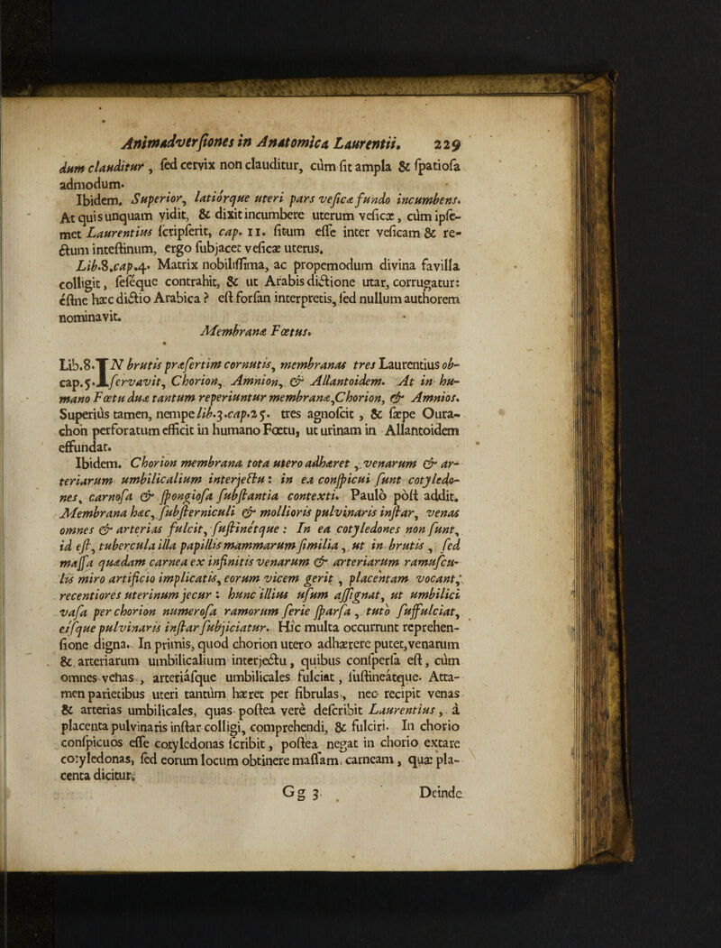 dum clauditur , fed cervix non clauditur, cum fit ampla & fpatiofa admodum* Ibidem. Superior, latior que uteri pars ve fica fundo incumbens. At quis unquam vidit, & dixit incumbere uterum veficce, cum ipfe- met Laurentius fcripferit, cap+11. fit-um effe inter veficam& re- &um inteftinum, ergo fubjacet veficae uterus. Lib&.cap.<\* Matrix nobiliffima, ac propemodum divina favilla colligit, fefeque contrahit, & ut Arabis dicione utar, corrugatur; cftne hacc diilio Arabica ? eft forfan interpretis, fed nullum authorem nominavit. Membrana Foetus* Lib.8.T N brutis pr a ferum cornutis, membranas tres Laurentius ob~ cap.5‘X/\rvavit, Chorio»,. Amnion, er Altantoidem. ^ in hu- mano Fcetudua tantum reperiuntur membrana,Chorion, & Amnios* Superius tamen, nempe//£.3.tres agnofeit, & fiepe Oura- chon perforatum efficit in humano Foetu, ut urinam in Allantoidem effundat. Ibidem. Chorion membrana tota utero adharet,,venarum & ar¬ teriarum umbilicalium interjettu: in ea conjpicui fiunt cotyledo¬ nes % carnofia & fpongiofia fiubftantia contexti. Paulo poli addit. Membrana hac, jubjlerniculi & mollioris pulvinaris infiar, venas omnes & arterias fulcit, fuflinetque : In ea cotyledones non fiunt, id eft', tubercula illa papillis mammarum fimilia, ut in brutis , fed majfa quadam carnea ex infinitis venarum & arteriarum ramufeu- lis miro artificio implicatis, eorum vicem gerit , placentam vocant recentiores uterinum jecur : hunc illius ufium ajfitgnat, ut umbilici vafia per chorion numerofia ramorum fierie jparfa , tuto fiuffulciat, eifque pulvinaris infiarfiubjiciatur. Hic multa occurrunt reprehen- fione digna. In primis, quod chorion utero adhaerere putet,venarum &. arteriarum umbilicalium interje6tu, quibus confperla eft, cum omnes vehas , arteriafque umbilicales fulciat, liiftineatque. Atta¬ men parietibus uteri tantum haeret per fibrulas , nec recipit venas & arterias umbilicales, quas poftea vere deferibit Laurentius, a placenta pulvinaris inftar colligi, comprehendi, & fulciri. In chorio confpicuos effe cotyledonas feribit, poftea negat in chorio extare coryledonas, fed eorum locum obtinere nudam carneam , qua: pla¬ centa dicitur» \ Gg 3 . Deinda