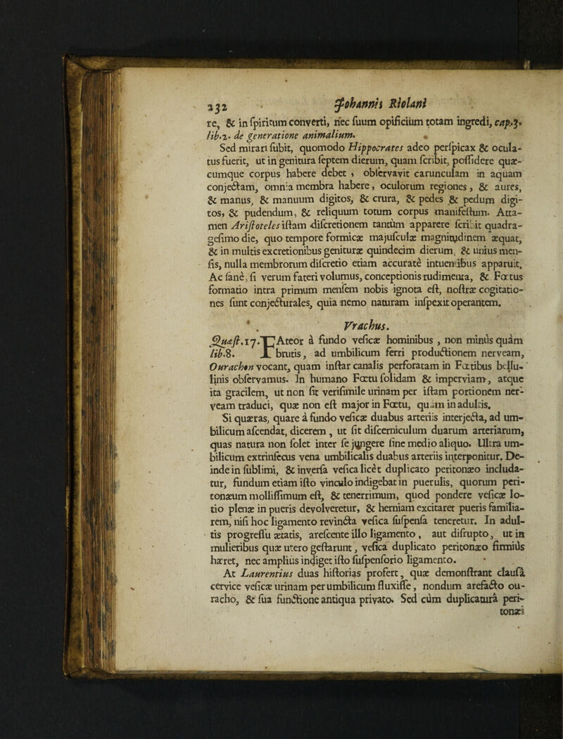 zf oh Annii Rhlani re, & in fpiritum converti, riec fuum opificium totam ingredi, capty fib*2« de generatione animalium. Sed mirari fitbit, quomodo Hippocrates adeo perlpicax & ocula¬ tus fuerit, ut in genitura leptem dierum, quam feribit, pofiidcre qua¬ cumque corpus habere debet * obfcrvayit carunculam in aquam conjedfam, omnia membra habere, oculorum regiones, & aures, manus, & manuum digitos, & crura, & pedes & pedum digi¬ tos, & pudendum, & reliquum totum corpus manifeftum. Atta¬ men Ariftoteles iftam dilcretionem tantum apparere feribit quadra- gefimo die, quo tempore formicae majufculae magnitudinem aequat, & in multis excretionibus geniturae quindecim dierum & unius men- fis, nulla membrorum dilcretio etiam accurate intuen ibus apparuit. Ac (ane, fi verum fateri volumus, conceptionis rudimema, & Fatus formado intra primum menfem nobis ignota eft, noflrae cogitatio¬ nes funt conjeblurales, quia nemo naturam infpexit operantem. * . Vrachus. JJ#<e/?,i7*TJAteor & fundo veficae hominibus , non minus quam 'lib.8. Jl brutis, ad umbilicum ferri produblionem nerveam, Ourachon vocant, quam inftar canalis perforatam in Fatibus bcllu* linis oblervamus. In humano Fcrtufolidam & imperviam, atque ita gracilem, ut non fit verifimile urinam per iftam portionem ner¬ veam traduci, quae non eft major in Faetu, quam in adultis. Si quaeras, quare a fundo veficae duabus arteriis interjebia, ad um¬ bilicum afeendat, dicerem, ut fit difcerniculum duarum arteriarum, quas natura non folet inter fe jungere fine medio aliquo. Ultra um¬ bilicum extrinfccus vena umbilicalis duabus arteriis interponitur. De¬ inde in lublimi, & inverfa vefica licet duplicato peritonaeo includa¬ tur, fundum etiam ifto vinculo indigebat in puerulis, quorum peri¬ tonaeum molliffimum eft, & tenerrimum, quod pondere veficae lo¬ tio plente in pueris devolveretur, & herniam excitaret pueris familia¬ rem, nifi hoc ligamento revin&a vefica fufpenfa teneretur. In adul¬ tis progreflu aetatis, arefeente illo ligamento, aut difrupto, ut in mulieribus quae utero geftarunt, vefica duplicato peritonaeo firmius haeret, nec amplius indiget ifto fiifpcnforio ligamento. At Laurentius duas hiftorias profert, quae demonftrant daufa cervice veficae urinam per umbilicum fluxiffe, nondum arefa&o ou- racho, & fua funbtione antiqua privato. Sed cum duplicatura peri- tonari