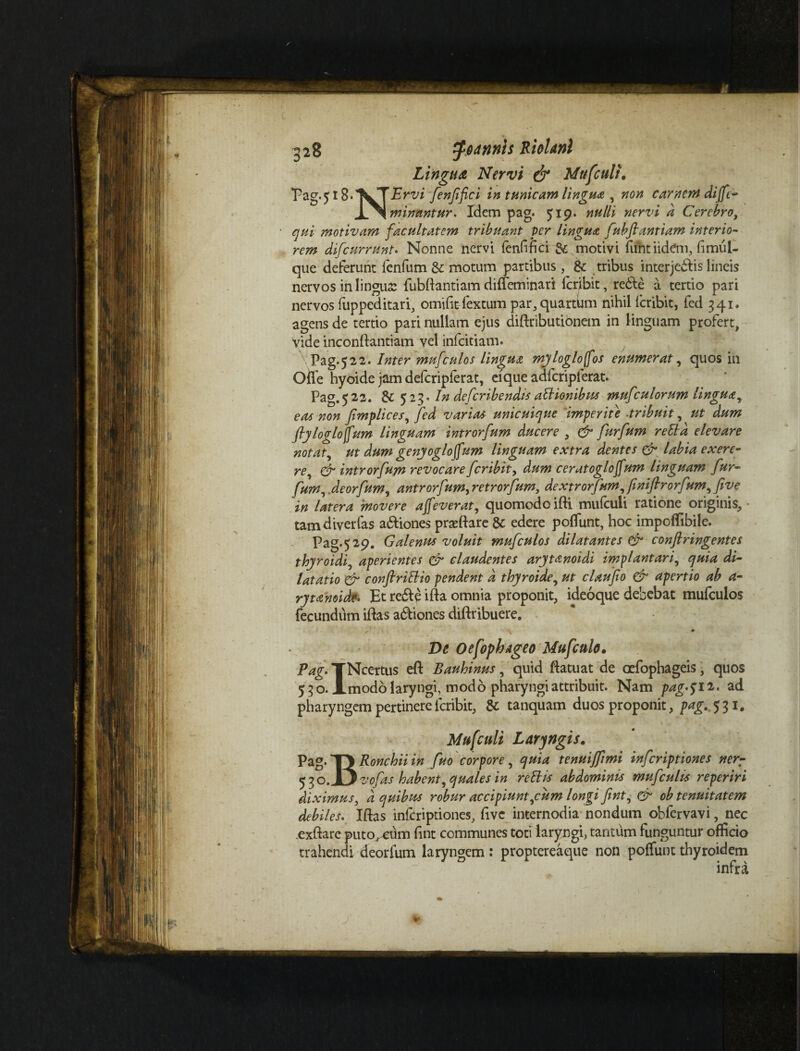 Lingua Nervi & Mufcult. ’Pag.5i8*’^TErvi fenfifci in tumeam lingua , non carnem diffe- minantur. Idem pag. 5x9. nulli nervi a Cerebro, motivam facultatem tribuant Ver lingua fuhflantiam interio¬ rem difeurrunt• Nonne nervi fenfifici & motivi fuhtiidem, fimui- que deferunt fenfum & motum partibus, & tribus interjectis lineis nervos in lingua: fubftantiam diffeminari feribit, redte a tertio pari nervos fuppeditari, omifitfextum par, quartum nihil feribit, fed 341. agens de tertio pari nullam ejus diftributionem in linguam profert, yide inconftantiam vel infeitiam. \Pag.522. Inter mufculos lingua my logio fos enumerat, quos in Ofie hyoide jam defcripferat, efque adfcripferat. Pag. 522. & 523* In deferibendis atlionibus mufculorum lingua^ eas non fimplices, fed varias unicuique imperite ■tribuit, ut dum jly logio [fum Unguam introrfum ducere , & furfum retia elevare notat, ut dum genyoglojfum linguam extra dentes & labia exere- re, & introrfum revocare feribit, dum cerat oglojfum linguam fur¬ fum , deorfum, antrorfum^retrorfum, dextrorfum, jinifirorfum, five in latera 'movere affeverat, quomodo ifti mufculi ratione originis, - tam divertas a&iones prseftare & edere poliunt, hoc impoffibile. Pag.529. Galenus voluit mufculos dilatantes & confringentes thyroidi, aperientes & claudentes arytanoidi implantati, quia di¬ latatio & conftritlio pendent d thyroide, ut claufio & apertio ab a- rytanoide. Et rede ifta omnia proponit, ideoque debebat mufculos fecundum iftas adiones diftribuere. s « .v • De Oefophageo Mufculo. Pag. TNcertus eft Bauhinus, quid fiatuat de oefophageis, quos 530. Amodo laryngi, modo pharyngi attribuit. Nam pag^ 12. ad pharyngem pertinere feribit, & tanquam duos proponit, t*£-S 3i. Mufculi Laryngis. Pag. *TJ Ronchii in fuo corpore, quia tenuiffimi inferiptiones ner- 5 3 o-1) vofas habent, quales in retiis abdominis mufculis reperiri diximus, <2 quibus robur accipiunt,cum longi fint, & oh tenuitatem debiles. Iftas inftriptiones, five internodia nondum obfervavi, nec .exftare putorum fint communes toti laryngi, tantum funguntur officio trahendi deorfum laryngem: proptereaque non poffunt thyroidem infra