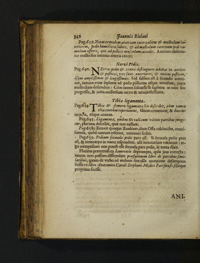 34i - ^ e annis tiolani Pag.63 9.Notat cruralem arteriam inter calcem & malleolum in» feriorem, pedis humiliora fubire, & ad malleolum internum pedi ra¬ mulum offerre, qui ad pollicis mufculum accedit♦ Attamen obferva- tur malleolus internus arteria carere. * - # * Nervi Pedis. Pag 640.1WT Er vos pedis & cruris diftinguere debebat in anticos pofricos^tres funt anteriores, unicus pofiicus, amplijfimus & longijjimus. Sed falfum eft a fecundo anteri¬ ore, ramum venae faphenas ad pedis pollicem ufque attenfum, juxta malleolum delcendere: Cum tamen folitaria (it faphena in toto fuo progreffu, & juxta malleolum nervo & arteria‘deftituta. Tibia, ligamenta* Pag.0^4/ J A Ibice & ^femoris ligamenta fex defer ibit, cum tamen JL tria tantum reperiantur. Unum commune, & duo in¬ ter jeS a, ea que cruenta. Pag.64 5. Ligamenta', quibus Os tali cum vicinis partibus jungi¬ tur, plurima deicribit, quae non exftant. Pag'65%1 Erravit quoque Bauhinus,dum Offa calchoidea, cunei¬ formia, quod cuneum referant, nominari feribit. * Pag.659. Pedium fecunda pedis pars eft. Si fecunda pedis pars eft, & metacarpo in manu refpondeat, alii metatarfum vocarunt: er¬ go metapedium non poteft effe fecunda pars pedis, ut antea dixit. Plurima prastermifi ex Laurentio deprompta, quia jam corre<fta: interea non poffum diffimulare prafationem libri de partibus fimi- laribus, totam de verbo ad verbum fine ulla mutatione defumptam fui faex libro Anatomico Car oli Stephani Atedici Pariften 7*/dibique propriam fecifle. ANI-