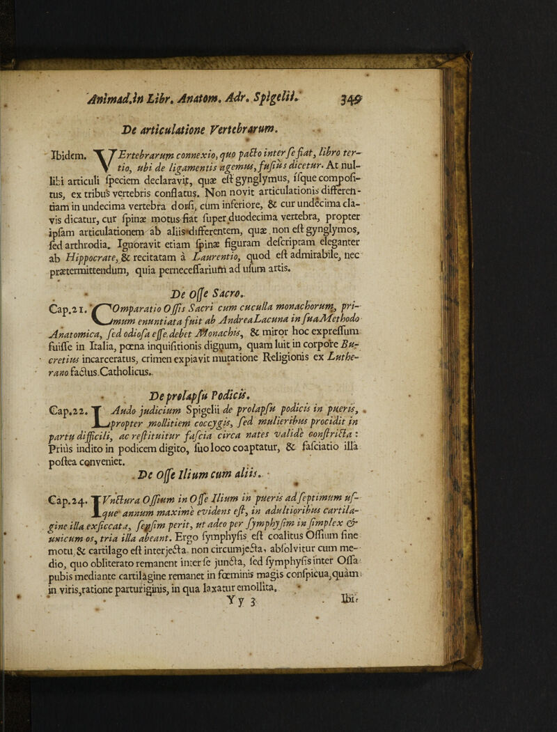 Animid.lt) Libr. Anator». Adr. Splgelii.' 3451 De articulatione Vertebrarum. Ibidem. VErtebrarum connexio, quo pallo inter feflat, libro ter¬ tio, ubi de ligamentis agemus, fufius dicetur• At nul¬ libi articuli fpeciem declaravit, quae eftgynglymus, ffque compofi- tus, ex tribus vertebris conflatu?, f^on novit articulationis differ^ - • • 1 _ •___ J_C. _ftr mr nnnpriiYn ^ tus, ex trious vwrucDris connatu?, nuii tiam in undecima vertebra dorfi> cum inferiore, &; cur undecima cla¬ vis dicatur, cur fpinae motusflat fuper duodecima vertebra, propter ipfam articulationem ab aliis‘differentem, quae non efl gynglymos, fed arthrodia* Ignoravit etiam fpinae figuram deferiptam eleganter ab Hippocrate, recitatam a Laurentio, quod efl admirabile, nec praetermittendum, quia perneceffariufri ad ufum artis. De ofje Sacro. Cap.2i. '/^Omparatio Offis Sacri cum cuculla monachorum, pri-- jmum enuntiata fuit ab AndreaLacuna in fuaALethodo Anatomica, fed odiofa effe.debet Iffl.onachts, & miror hoc expreflum fuifle in Italia, poena inquifitionis dignum, quam luit in corpore Lu¬ cretius incarceratus, crimen expiavit mutatione Religionis ex Luthe- rano faclus.Catholicus*. De prolapfu Podicis. Cap.22. T Audo judicium Spigelii de prolapfu podicis in pueris, E j propter mollitiem coccygis, fed mulieribus procidit in partu difficili, ac reflituitur fafeia circa nates valide conflriHat Prius indito in podicem digito, luo loco coaptatur, & fafeiatio illa poflea conveniet. . De Offe Ilium cum alitu • -- • Cap.24. TVnBura Offium in Ojfe Ilium in pueris adfeptimum uf Jicjue annum maxime evidens efl, in adultioribus cartila¬ gine illa ex fic cata, feyflm perit, ut adeo per fymphyflm infimplex & unicum os3 tria illa abeant. Ergo fymphyfis efl: coalitus Oflium fine motu,& cartilago efl interjebla non circumjefiai abfolvitur cum me¬ dio, quo obliterato remanent inter fe jun6fa, fed fymphyfis inter Offa pubis mediante cartilagine remanet in faeminis magis confpicua,quami in viris,ratione parturiginis, in qua laxatur emollita. * . Y y 3 . ffiif