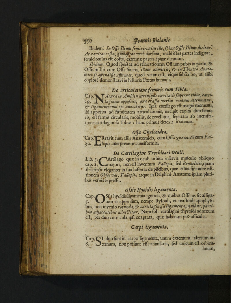 Ibidem. In Ojfe Illumfemi circulus ille^fpina Offis litum dicitur. At cavitas cofia, gibboftas vero dorfum, male iftas partes indigitat, femicirculus eft cofta, extrema? partes, fpinae dicuntur. Ibidem. Quod fpe&at ad relaxationem Oftium pubis in partu, 8t Offiumliii cum Offe Sacro, illam admittit, & in Tbeatro Anato¬ mico f e ofl e ndiffe affirmat, quod verum eft, eique fubfcribo, ut alibi copiose demonftravi in hiftoria Foetus humani. Ds articulatae femoris cum Tibia. ^aP‘TVTAtura 'in Ambitu utriufqfte cavitatisfupernfi tibia, carti~ 2p. XN laginem appofuit, qua craffia verfus centum attenuatur r & ligamentorum ope annectitur* Ipfa cartilago eft magni momenti, ibi appofita ad firmitatem articulationis, excipit capita duo femo¬ ris, eft femie circularis, mobilis, & revellitur, ieparata ab ^incrufta- tione cartilaginofa Tibiae : hanc primus detexit Riolanus Offa Chalcoidea. Cap.TJ Rravit cum aliis Anatomicis, cum Offa x&\KOHAtiC\\m Fal- 3 0. JLjlopio interpretatur cuneiformia. De Cartilagine Trochleari Oculi. Lib. 3./^Arti!ago qua? in oculi orbita infervit mufculo obliquo cap. 2. V^/majori, non eft inventum Fallopii, fcd Rondeletii,c\\xzm. dcfcripfit eleganter in fua hiftoria de pifcibus, qua? edita fuit ante edi¬ tionem Obfervat. Fallopii, atque in Delphini Anatome ipfam pluri¬ bus verbis expreflit. ' *•' ofsis Hyoidis ligamenta. Cap.^VSfis hyoidisligamenta ignorat, & quibus Offibus fit alliga- 5. y^Jtumet appenlum, nempe ftyloidi, et maftoidiapophyfi- bus, non invenio rotunda, & cartilaginofa’ligamenta, quibus, parti¬ bus adjacentibus adnellitur. Nam foli cartilagini thyroidi adnexum eft, per duo cornicula ipfi coaptata, quae habentur pro officulis. Carfi ligamenta. V ‘ w # Cap.QI duofuntin carpo ligamenta, unum externum, alterum in- 6, Sternum, nonpoffunt effe annularia, fed unicum eft orbicur v - latum.,