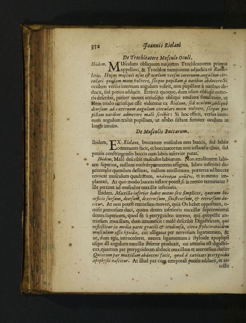 35» $omnis RieUiti » * .V De Trochleatore Mufculo Oculi• Ibidem» ff Ufculum obliquum majorem Trochleatorem primus XV-Lappellavi, & Trochleas mentionem adjudicavi RonUe- letio» Hujus mufculi ufusjefir oculum verfus internum angulum cir¬ culari quodam motu vdvere, fi eque pupillam a naribus abducereSi oculum verfus internum angulum volvit, non pupillam a naribus ab¬ ducit, fed potius adducit. Erravit quoque, dum ufum obliqui mino¬ ris deferibit, pariter monet utriufqiie obliqui tendines fimul coire, ut kiem tendo utriufque cfle videretur ex Riolano, fed oculum ^oblique deorfum ad externum angulum circulari motu volvere, f teque pu¬ pillam naribus admovere male feribit: Si hoc efficit, verfus inter¬ num angulum trahit pupillam,-ut ambo fiftant firmiter oculum in longo intuitu. De Mufculis 2uccarum. Ibidem. TT? Riolano, buccarum mufculosnon buccis, fed labiis JC/communes facit, et buccinatorem non inflandis tibiis, fed potius conftringendis buccis cum labiis infervire putat. Ibidem. Male deferibit mufculos labiorum. Non attollentem labi¬ um fiiperius, nullunff ver 6 deprimentem aflignat, labro inferiori de¬ primendo quendam deftinat, nullum attollentem, praeterea ad buccas revocat mufculum quadratum, ^kItv&plcl et in mento im- plantari. At quo mod-o buccas inflare poteft,fi in mento terminatur ? ille pertinet ad mufculos maxillae inferioris. Ibidem. Maxilla inferior habet motus fex fimplices, quorum be¬ neficio furfum, deorfum, dextrorfum,fi'nifirorfum, & retrorfum du¬ citur» At non poteft retrorfum moveri, quia Os habet oppofitum, 6- mifit antrorfum duci, quum dentes inferioris maxillae fupereminent dentes f uperiores, quod fit a pterygoideo interno, qui ^propellit an¬ trorfum maxillam, dum intumefeit: male deferibit Digaftricum, qui refellitur in media parte gracili & tendinofa, circa ftjloceratoidem mu fculum offis hjoiais, cui alligatur per nervofum ligamentum, & ne, dum agit, introcederet, natura ligamentum a ftyloide apophyfi ufque ad angulum maxillae infernae produxit, cui attenfus eft digaftri- cus,quartum par pterygoideum abducit maxillam et antrorfum ducit: Quintum par maxillam abducens facit, quod d cavitate pterjgoidis apophjfis nafeitur. At illud par emp temporali potilis adducit, et at¬ tollit